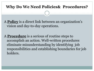 A Policy is a direct link between an organization’s
vision and day-to-day operations.
A Procedure is a serious of routine steps to
accomplish an action. Well-written procedures
eliminate misunderstanding by identifying job
responsibilities and establishing boundaries for job
holders.
 