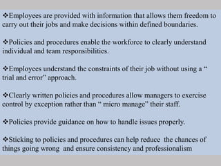 Employees are provided with information that allows them freedom to
carry out their jobs and make decisions within defined boundaries.
Policies and procedures enable the workforce to clearly understand
individual and team responsibilities.
Employees understand the constraints of their job without using a “
trial and error” approach.
Clearly written policies and procedures allow managers to exercise
control by exception rather than “ micro manage” their staff.
Policies provide guidance on how to handle issues properly.
Sticking to policies and procedures can help reduce the chances of
things going wrong and ensure consistency and professionalism
 