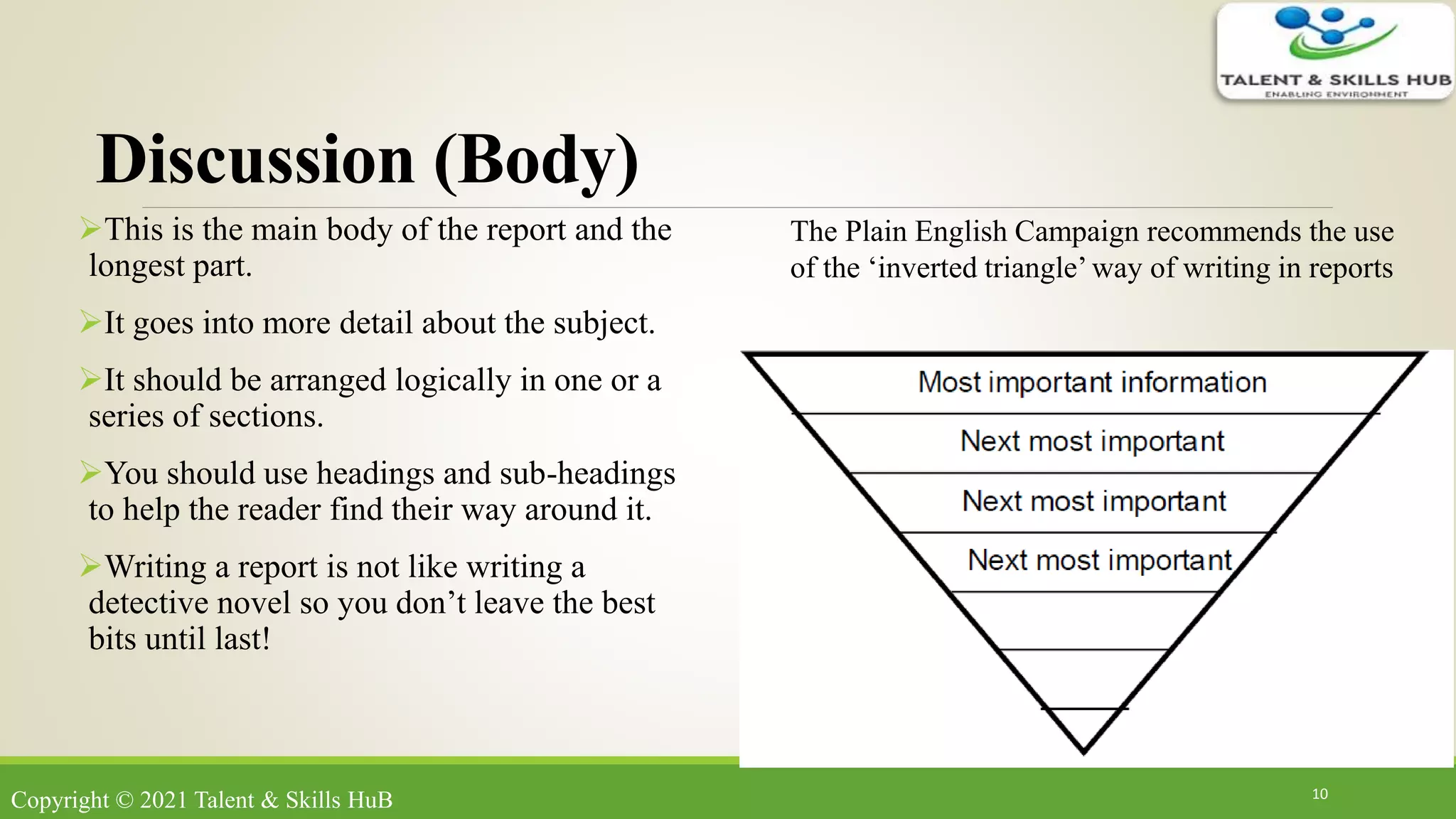 Discussion (Body)
This is the main body of the report and the
longest part.
It goes into more detail about the subject.
It should be arranged logically in one or a
series of sections.
You should use headings and sub-headings
to help the reader find their way around it.
Writing a report is not like writing a
detective novel so you don’t leave the best
bits until last!
10
The Plain English Campaign recommends the use
of the ‘inverted triangle’ way of writing in reports
Copyright © 2021 Talent & Skills HuB
 