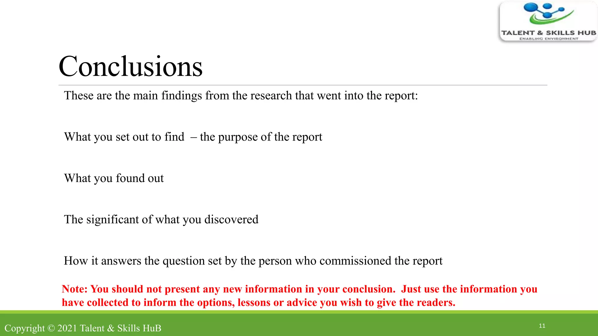 Conclusions
These are the main findings from the research that went into the report:
What you set out to find – the purpose of the report
What you found out
The significant of what you discovered
How it answers the question set by the person who commissioned the report
11
Note: You should not present any new information in your conclusion. Just use the information you
have collected to inform the options, lessons or advice you wish to give the readers.
Copyright © 2021 Talent & Skills HuB
 