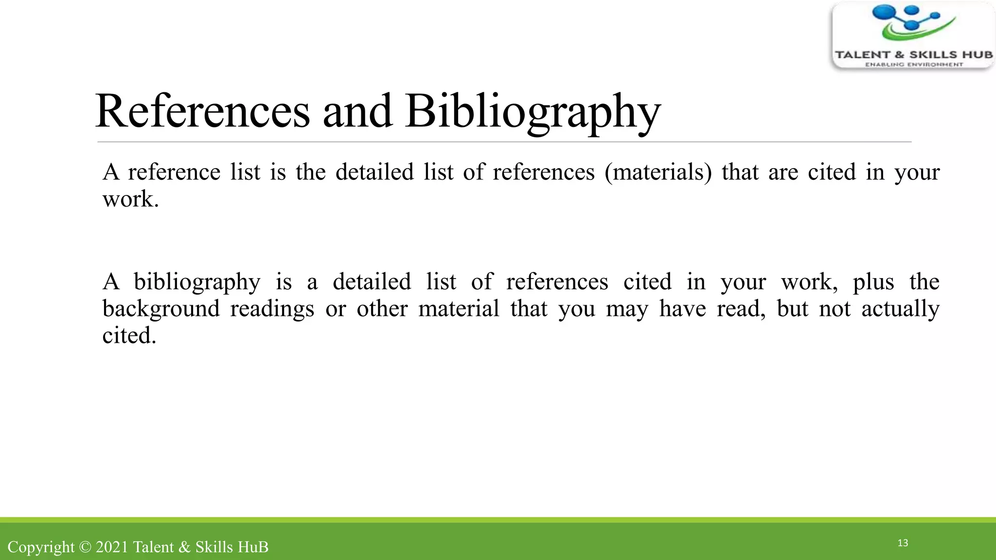 References and Bibliography
A reference list is the detailed list of references (materials) that are cited in your
work.
A bibliography is a detailed list of references cited in your work, plus the
background readings or other material that you may have read, but not actually
cited.
13
Copyright © 2021 Talent & Skills HuB
 