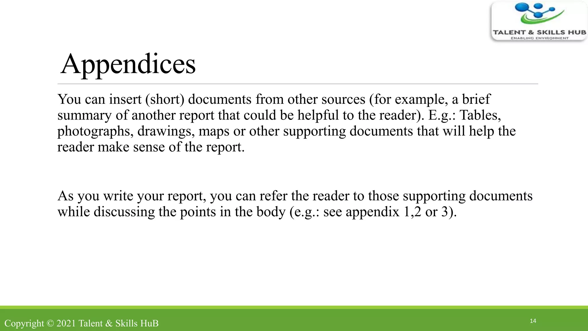 Appendices
You can insert (short) documents from other sources (for example, a brief
summary of another report that could be helpful to the reader). E.g.: Tables,
photographs, drawings, maps or other supporting documents that will help the
reader make sense of the report.
As you write your report, you can refer the reader to those supporting documents
while discussing the points in the body (e.g.: see appendix 1,2 or 3).
14
Copyright © 2021 Talent & Skills HuB
 
