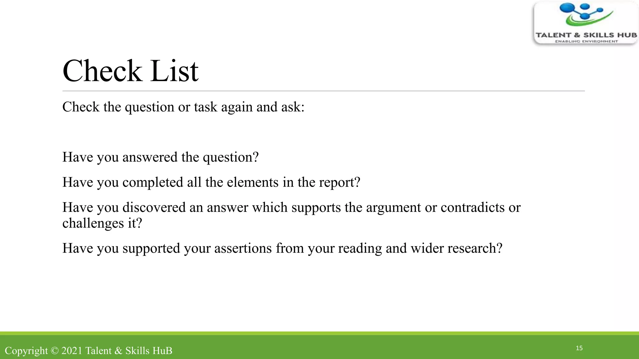 Check List
Check the question or task again and ask:
Have you answered the question?
Have you completed all the elements in the report?
Have you discovered an answer which supports the argument or contradicts or
challenges it?
Have you supported your assertions from your reading and wider research?
15
Copyright © 2021 Talent & Skills HuB
 