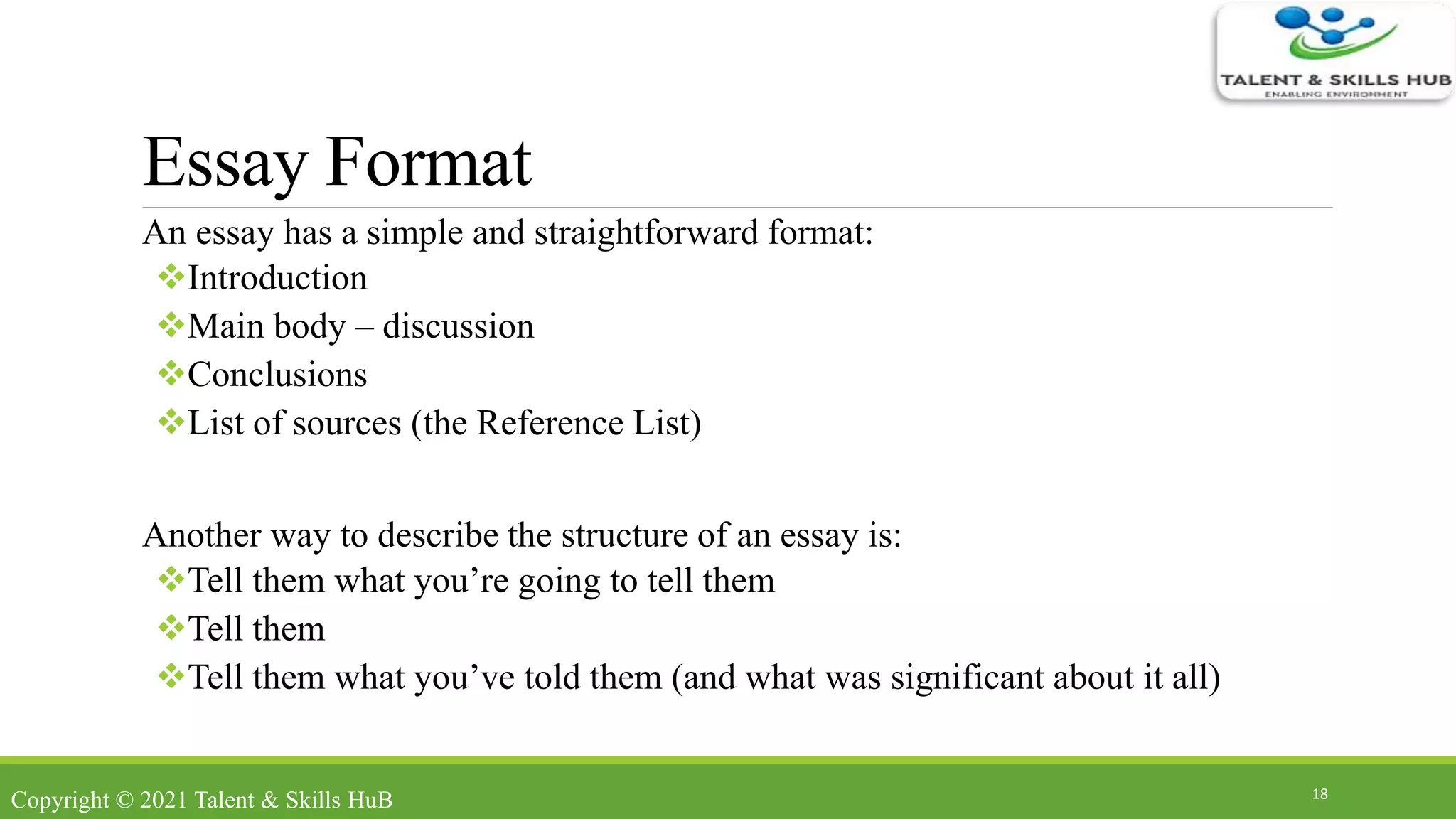 Essay Format
An essay has a simple and straightforward format:
Introduction
Main body – discussion
Conclusions
List of sources (the Reference List)
Another way to describe the structure of an essay is:
Tell them what you’re going to tell them
Tell them
Tell them what you’ve told them (and what was significant about it all)
18
Copyright © 2021 Talent & Skills HuB
 