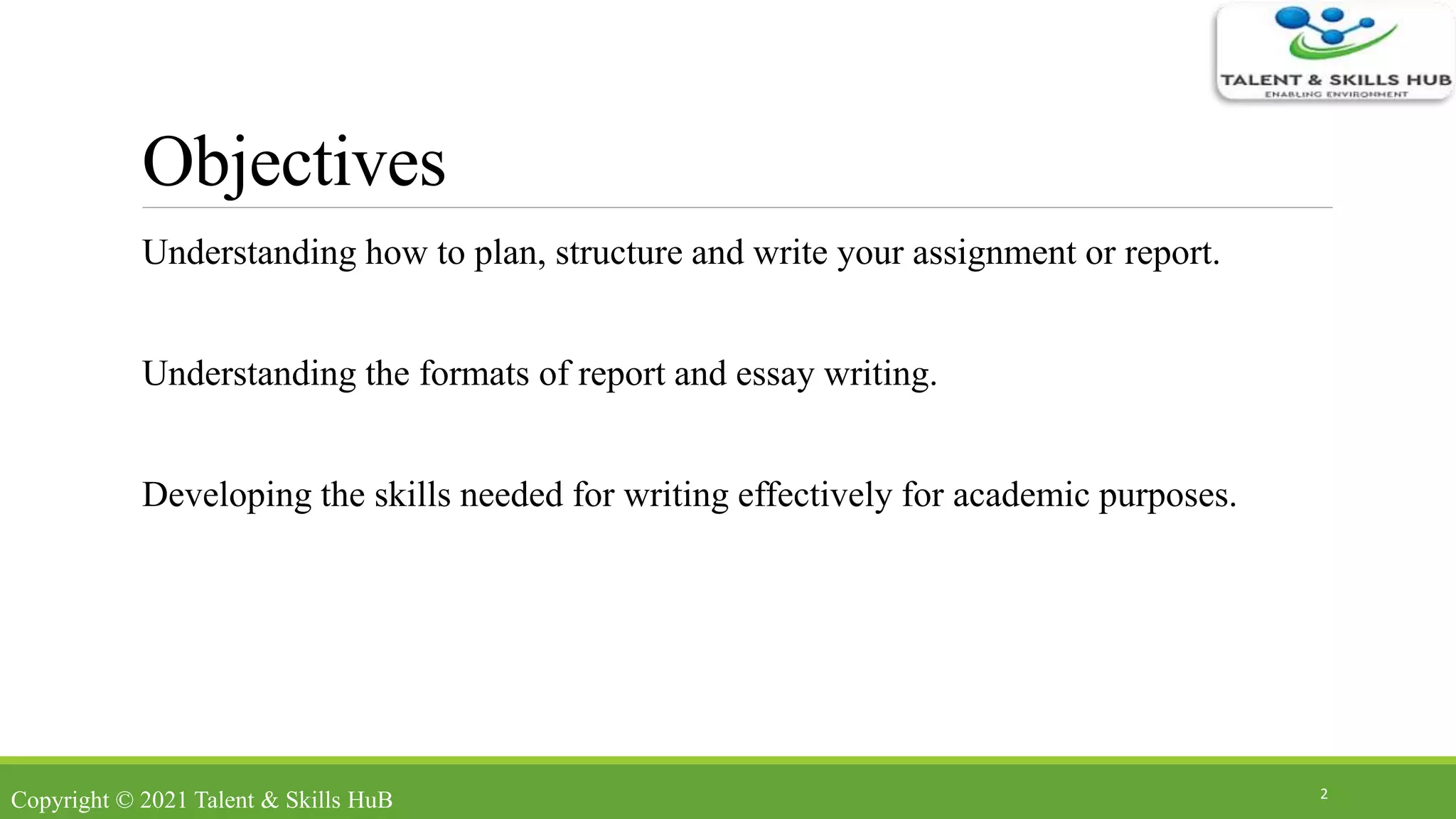 Objectives
Understanding how to plan, structure and write your assignment or report.
Understanding the formats of report and essay writing.
Developing the skills needed for writing effectively for academic purposes.
2
Copyright © 2021 Talent & Skills HuB
 