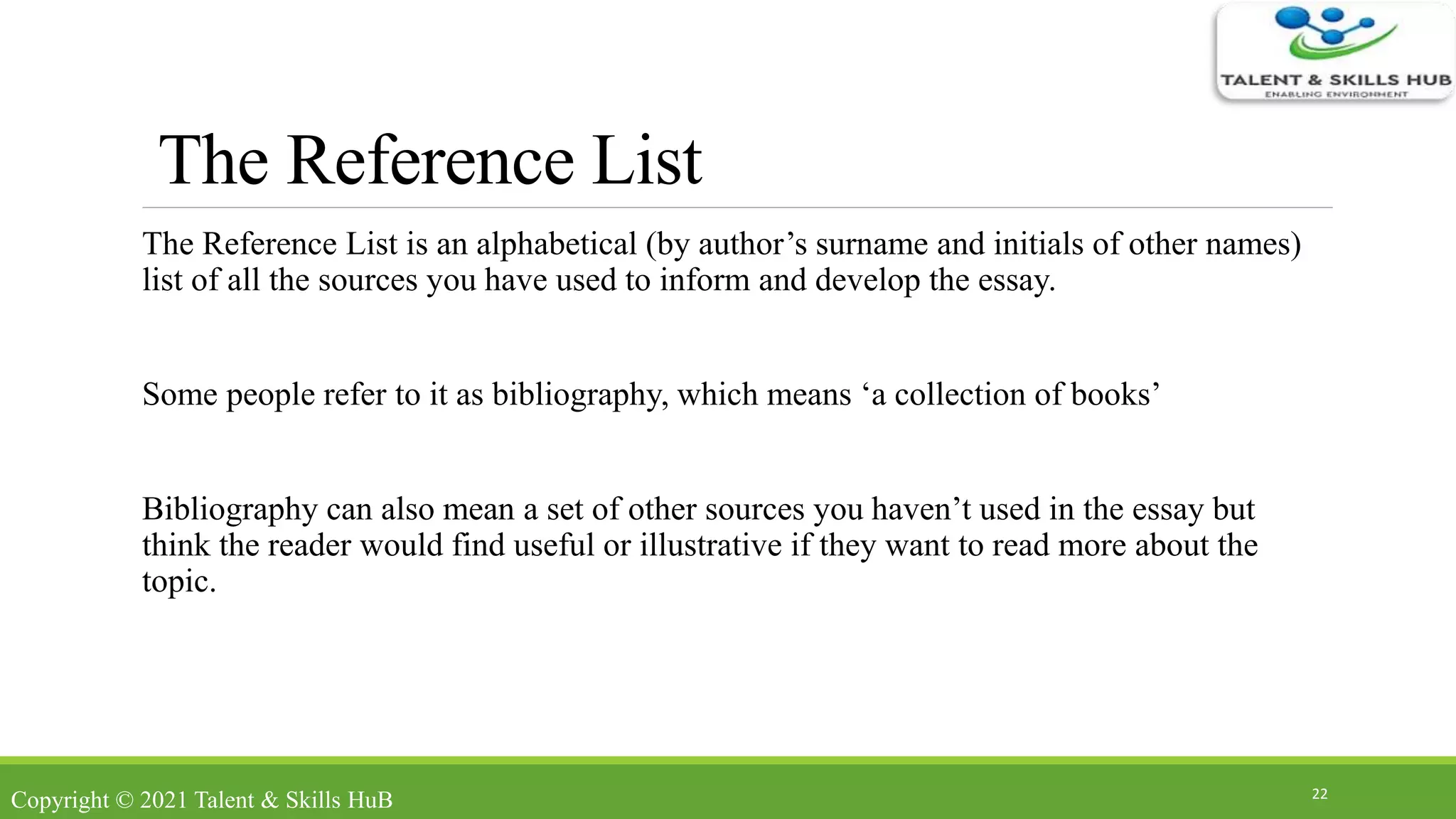The Reference List
The Reference List is an alphabetical (by author’s surname and initials of other names)
list of all the sources you have used to inform and develop the essay.
Some people refer to it as bibliography, which means ‘a collection of books’
Bibliography can also mean a set of other sources you haven’t used in the essay but
think the reader would find useful or illustrative if they want to read more about the
topic.
22
Copyright © 2021 Talent & Skills HuB
 