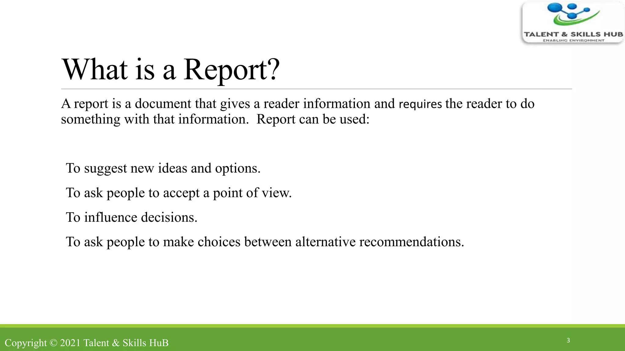 What is a Report?
A report is a document that gives a reader information and requires the reader to do
something with that information. Report can be used:
To suggest new ideas and options.
To ask people to accept a point of view.
To influence decisions.
To ask people to make choices between alternative recommendations.
3
Copyright © 2021 Talent & Skills HuB
 