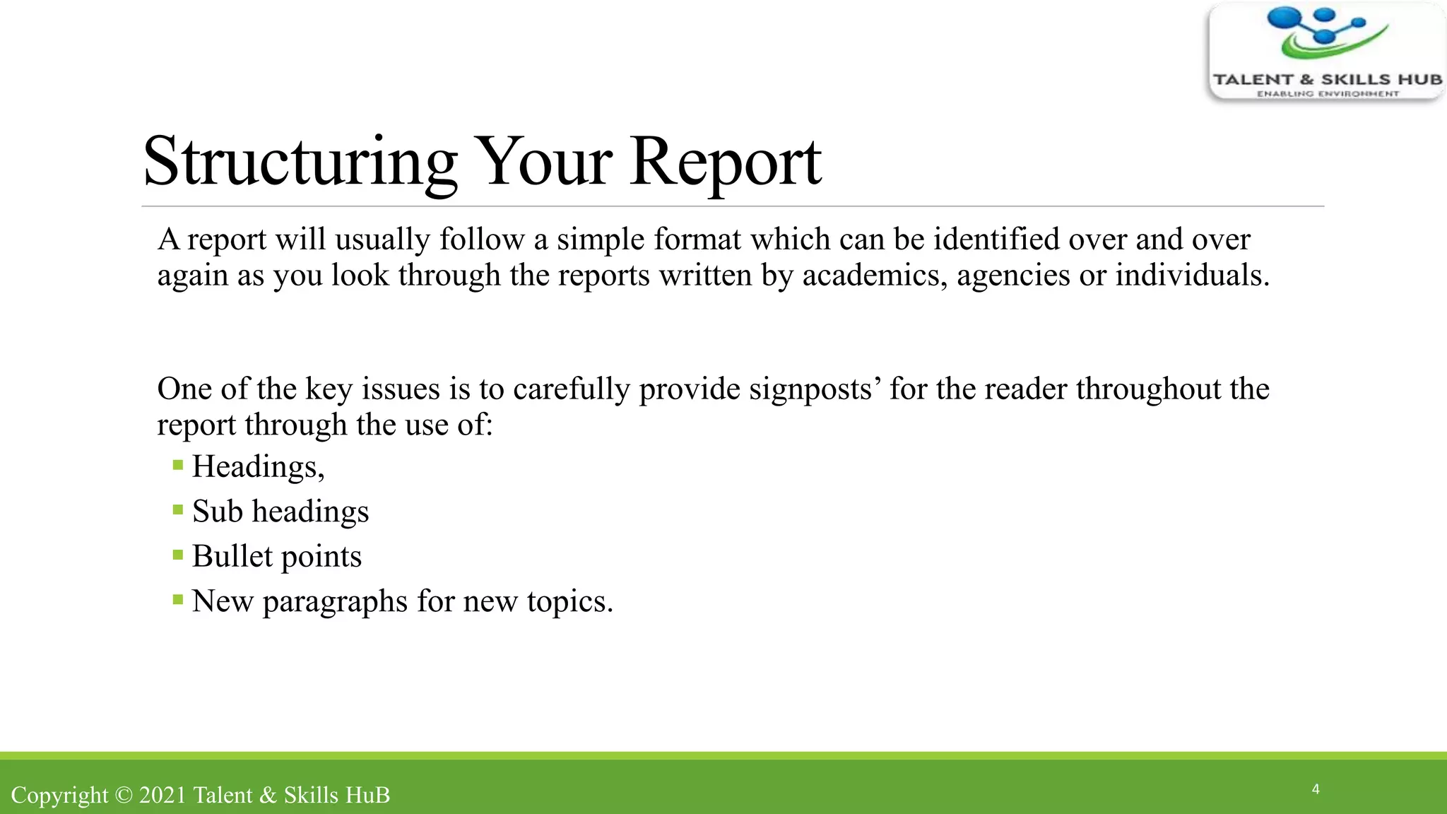 Structuring Your Report
A report will usually follow a simple format which can be identified over and over
again as you look through the reports written by academics, agencies or individuals.
One of the key issues is to carefully provide signposts’ for the reader throughout the
report through the use of:
 Headings,
 Sub headings
 Bullet points
 New paragraphs for new topics.
4
Copyright © 2021 Talent & Skills HuB
 