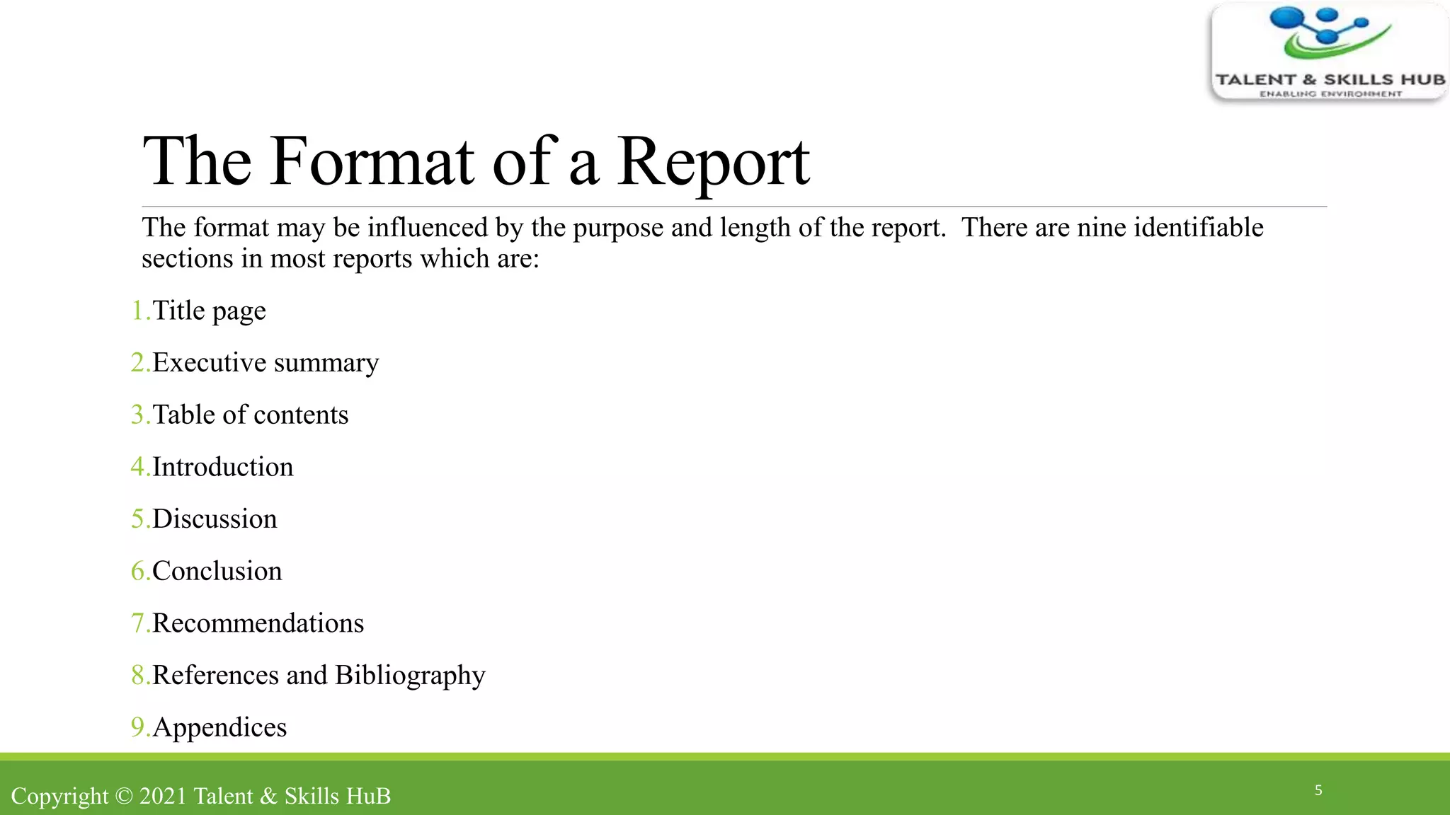 The Format of a Report
The format may be influenced by the purpose and length of the report. There are nine identifiable
sections in most reports which are:
1.Title page
2.Executive summary
3.Table of contents
4.Introduction
5.Discussion
6.Conclusion
7.Recommendations
8.References and Bibliography
9.Appendices
5
Copyright © 2021 Talent & Skills HuB
 