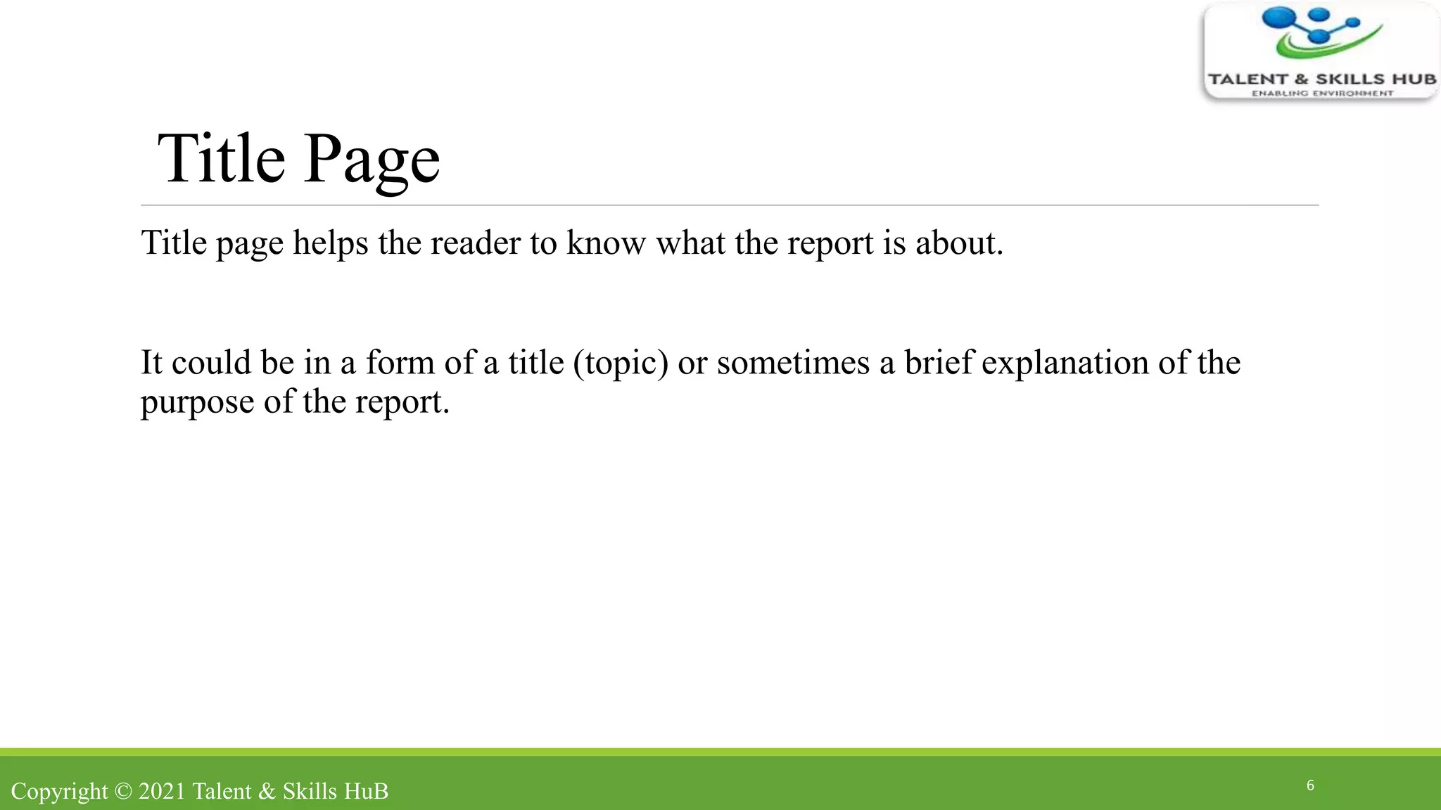 Title Page
Title page helps the reader to know what the report is about.
It could be in a form of a title (topic) or sometimes a brief explanation of the
purpose of the report.
6
Copyright © 2021 Talent & Skills HuB
 