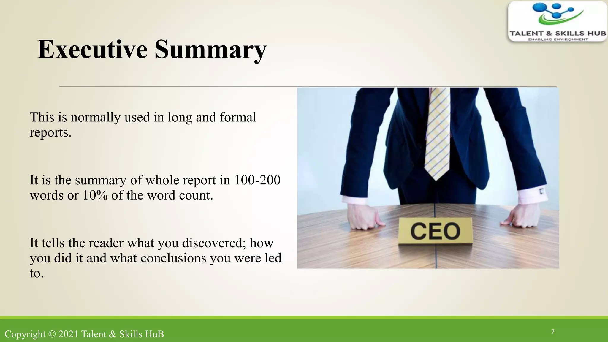 Executive Summary
This is normally used in long and formal
reports.
It is the summary of whole report in 100-200
words or 10% of the word count.
It tells the reader what you discovered; how
you did it and what conclusions you were led
to.
7
Copyright © 2021 Talent & Skills HuB
 