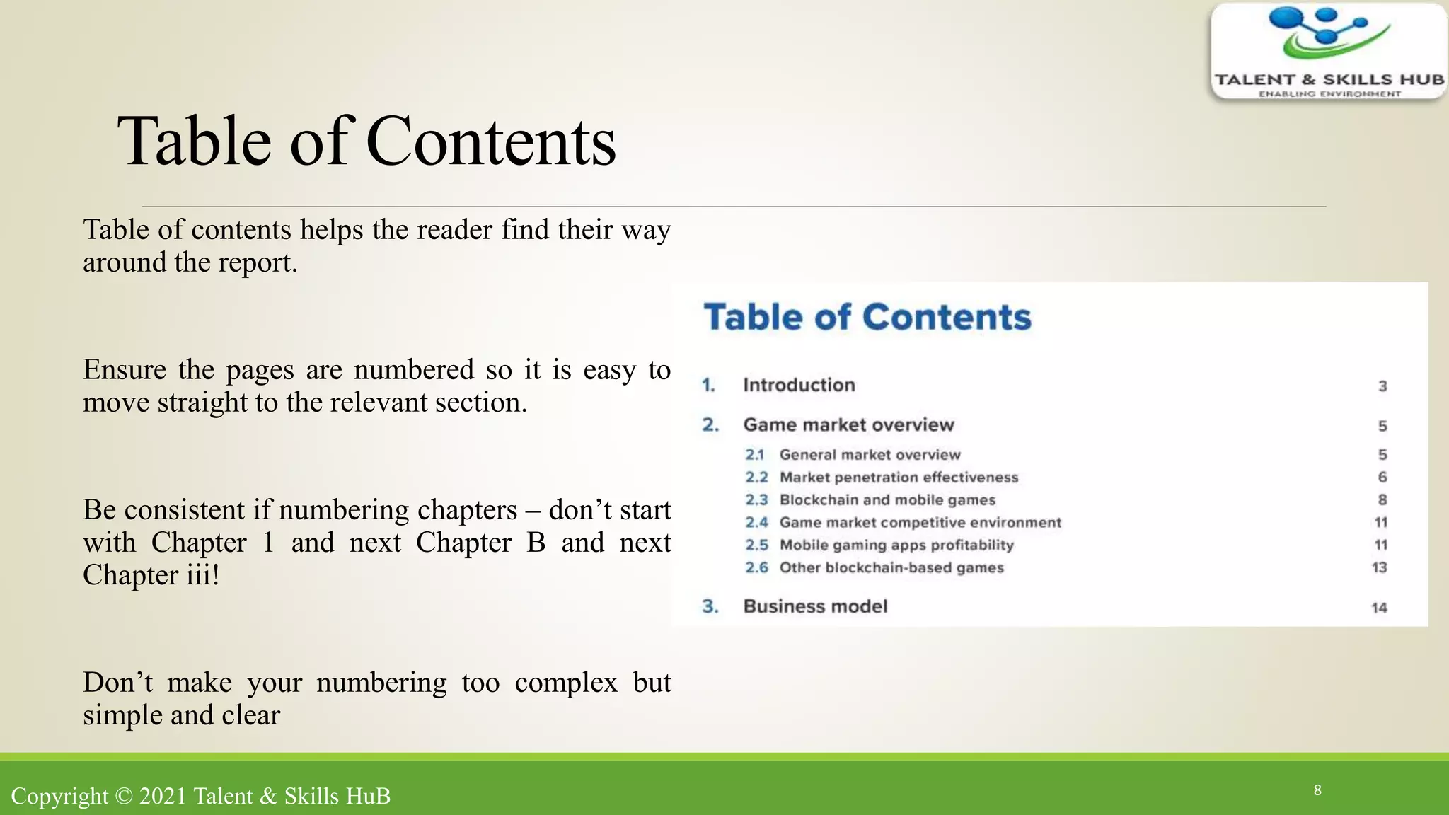 Table of Contents
Table of contents helps the reader find their way
around the report.
Ensure the pages are numbered so it is easy to
move straight to the relevant section.
Be consistent if numbering chapters – don’t start
with Chapter 1 and next Chapter B and next
Chapter iii!
Don’t make your numbering too complex but
simple and clear
8
Copyright © 2021 Talent & Skills HuB
 