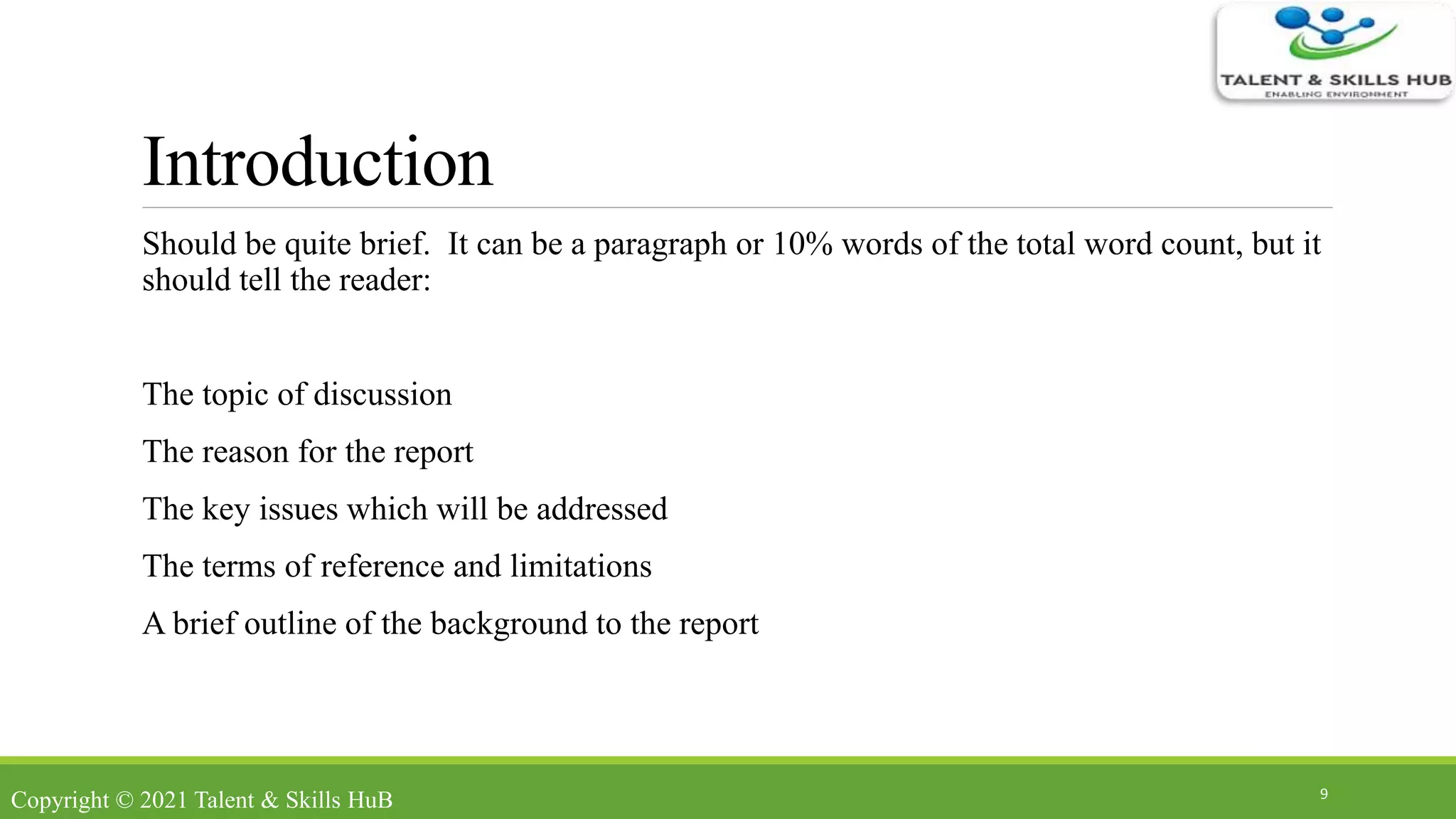 Introduction
Should be quite brief. It can be a paragraph or 10% words of the total word count, but it
should tell the reader:
The topic of discussion
The reason for the report
The key issues which will be addressed
The terms of reference and limitations
A brief outline of the background to the report
9
Copyright © 2021 Talent & Skills HuB
 