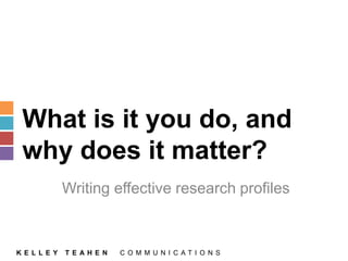 What is it you do, and 
why does it matter? 
Writing effective research profiles 
K E L L E Y T E A H E N C O M M U N I C A T I O N S 
 