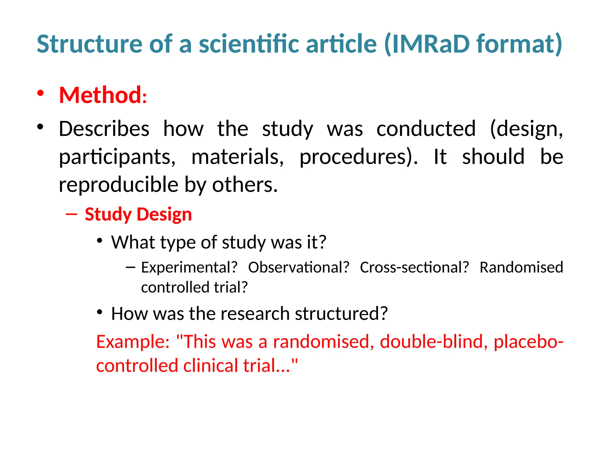 • Method:
• Describes how the study was conducted (design,
participants, materials, procedures). It should be
reproducible by others.
– Study Design
• What type of study was it?
– Experimental? Observational? Cross-sectional? Randomised
controlled trial?
• How was the research structured?
Example: "This was a randomised, double-blind, placebo-
controlled clinical trial..."
Structure of a scientific article (IMRaD format)
 