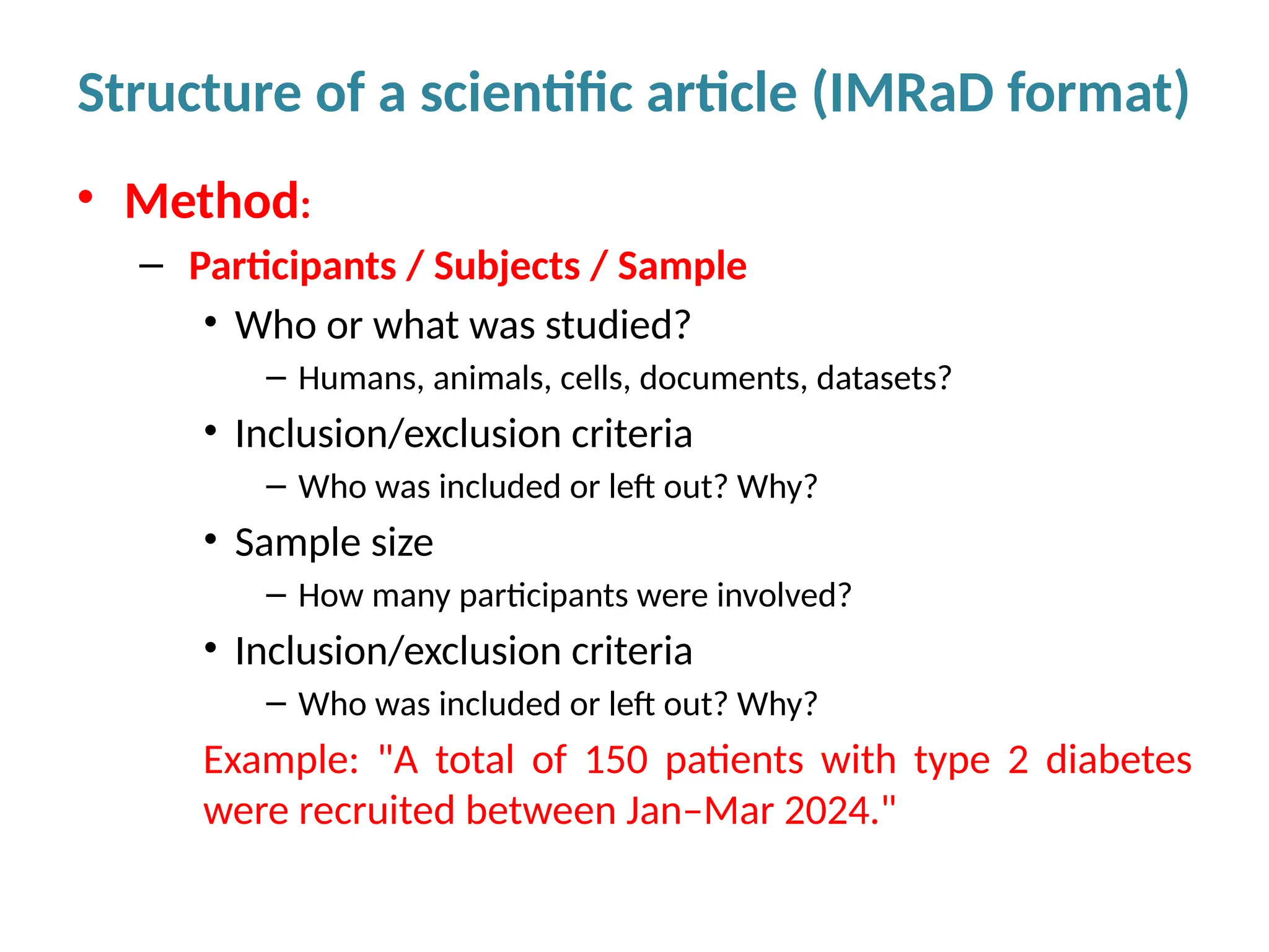 • Method:
– Participants / Subjects / Sample
• Who or what was studied?
– Humans, animals, cells, documents, datasets?
• Inclusion/exclusion criteria
– Who was included or left out? Why?
• Sample size
– How many participants were involved?
• Inclusion/exclusion criteria
– Who was included or left out? Why?
Example: "A total of 150 patients with type 2 diabetes
were recruited between Jan–Mar 2024."
Structure of a scientific article (IMRaD format)
 