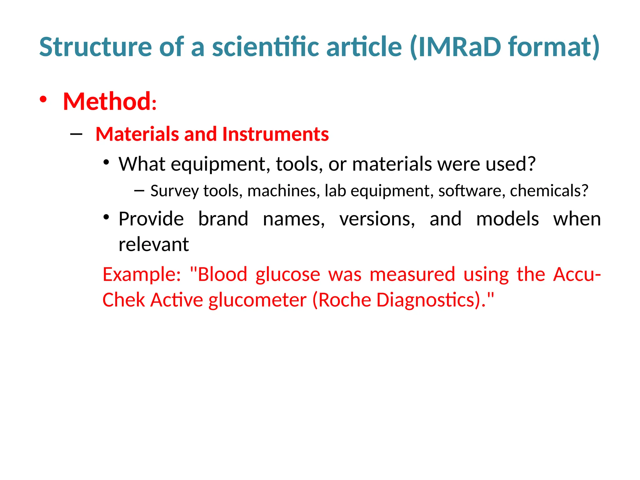 • Method:
– Materials and Instruments
• What equipment, tools, or materials were used?
– Survey tools, machines, lab equipment, software, chemicals?
• Provide brand names, versions, and models when
relevant
Example: "Blood glucose was measured using the Accu-
Chek Active glucometer (Roche Diagnostics)."
Structure of a scientific article (IMRaD format)
 