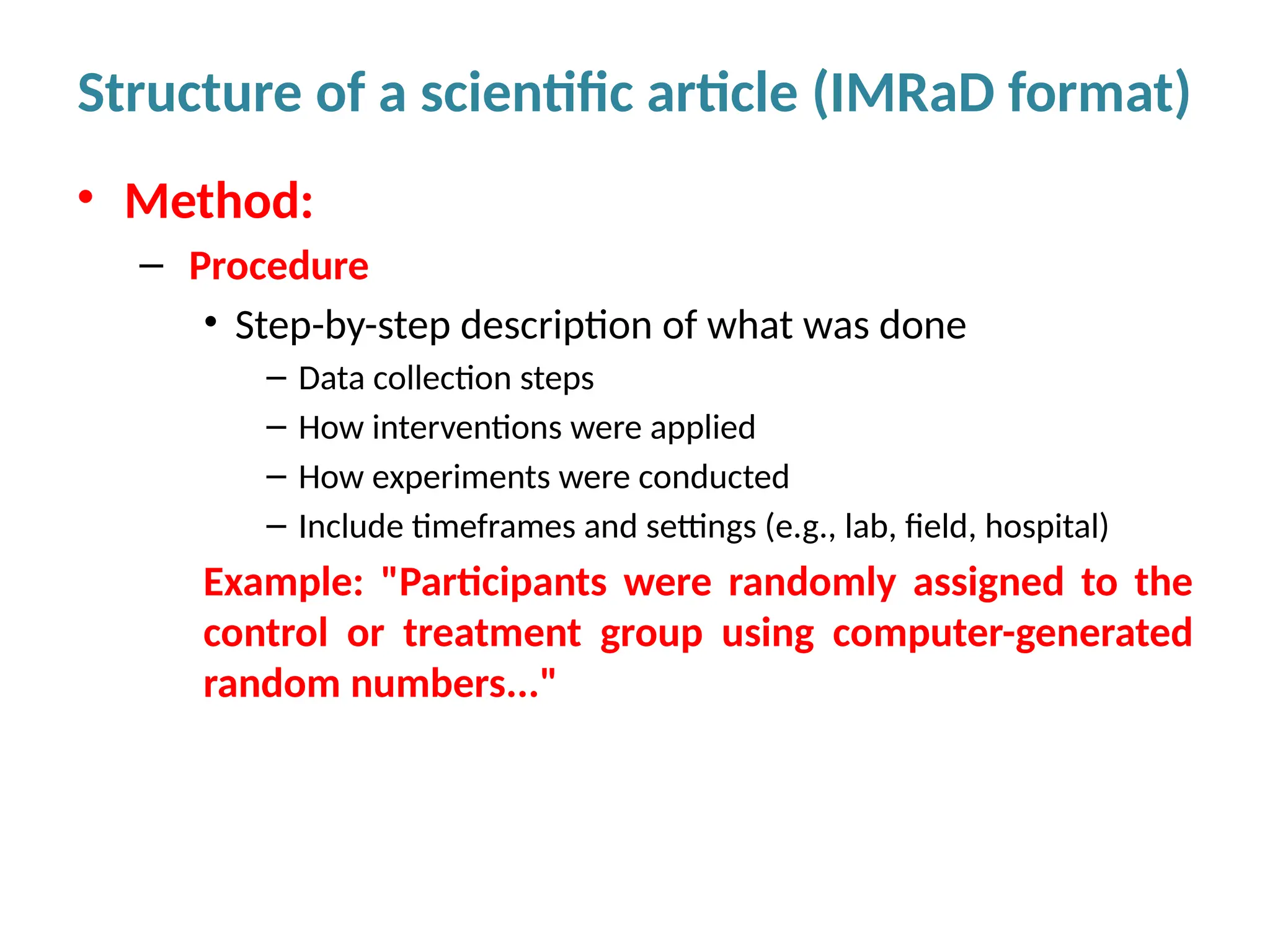 • Method:
– Procedure
• Step-by-step description of what was done
– Data collection steps
– How interventions were applied
– How experiments were conducted
– Include timeframes and settings (e.g., lab, field, hospital)
Example: "Participants were randomly assigned to the
control or treatment group using computer-generated
random numbers..."
Structure of a scientific article (IMRaD format)
 