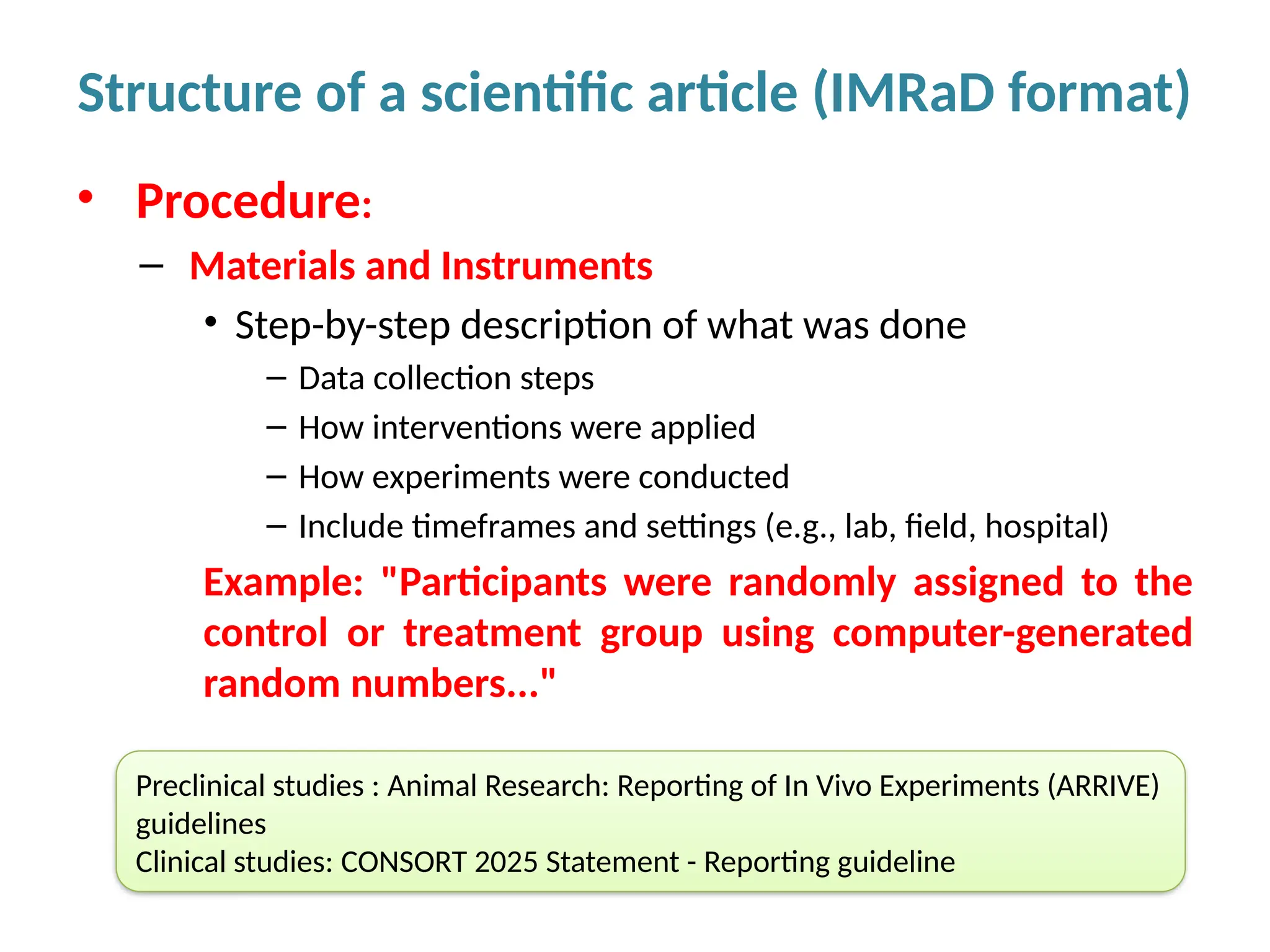 • Procedure:
– Materials and Instruments
• Step-by-step description of what was done
– Data collection steps
– How interventions were applied
– How experiments were conducted
– Include timeframes and settings (e.g., lab, field, hospital)
Example: "Participants were randomly assigned to the
control or treatment group using computer-generated
random numbers..."
Structure of a scientific article (IMRaD format)
Preclinical studies : Animal Research: Reporting of In Vivo Experiments (ARRIVE)
guidelines
Clinical studies: CONSORT 2025 Statement - Reporting guideline
 
