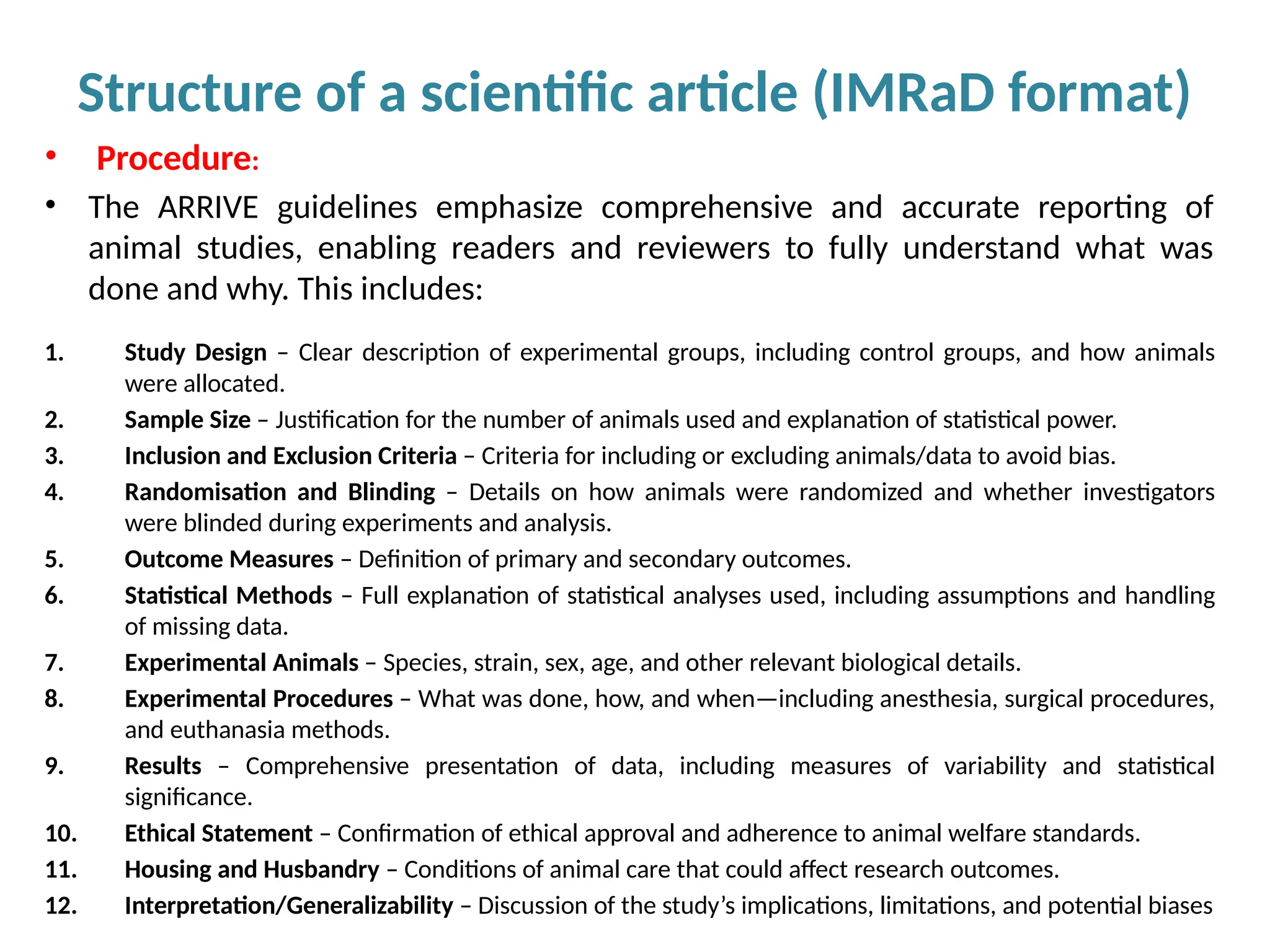 Structure of a scientific article (IMRaD format)
• Procedure:
• The ARRIVE guidelines emphasize comprehensive and accurate reporting of
animal studies, enabling readers and reviewers to fully understand what was
done and why. This includes:
1. Study Design – Clear description of experimental groups, including control groups, and how animals
were allocated.
2. Sample Size – Justification for the number of animals used and explanation of statistical power.
3. Inclusion and Exclusion Criteria – Criteria for including or excluding animals/data to avoid bias.
4. Randomisation and Blinding – Details on how animals were randomized and whether investigators
were blinded during experiments and analysis.
5. Outcome Measures – Definition of primary and secondary outcomes.
6. Statistical Methods – Full explanation of statistical analyses used, including assumptions and handling
of missing data.
7. Experimental Animals – Species, strain, sex, age, and other relevant biological details.
8. Experimental Procedures – What was done, how, and when—including anesthesia, surgical procedures,
and euthanasia methods.
9. Results – Comprehensive presentation of data, including measures of variability and statistical
significance.
10. Ethical Statement – Confirmation of ethical approval and adherence to animal welfare standards.
11. Housing and Husbandry – Conditions of animal care that could affect research outcomes.
12. Interpretation/Generalizability – Discussion of the study’s implications, limitations, and potential biases
 