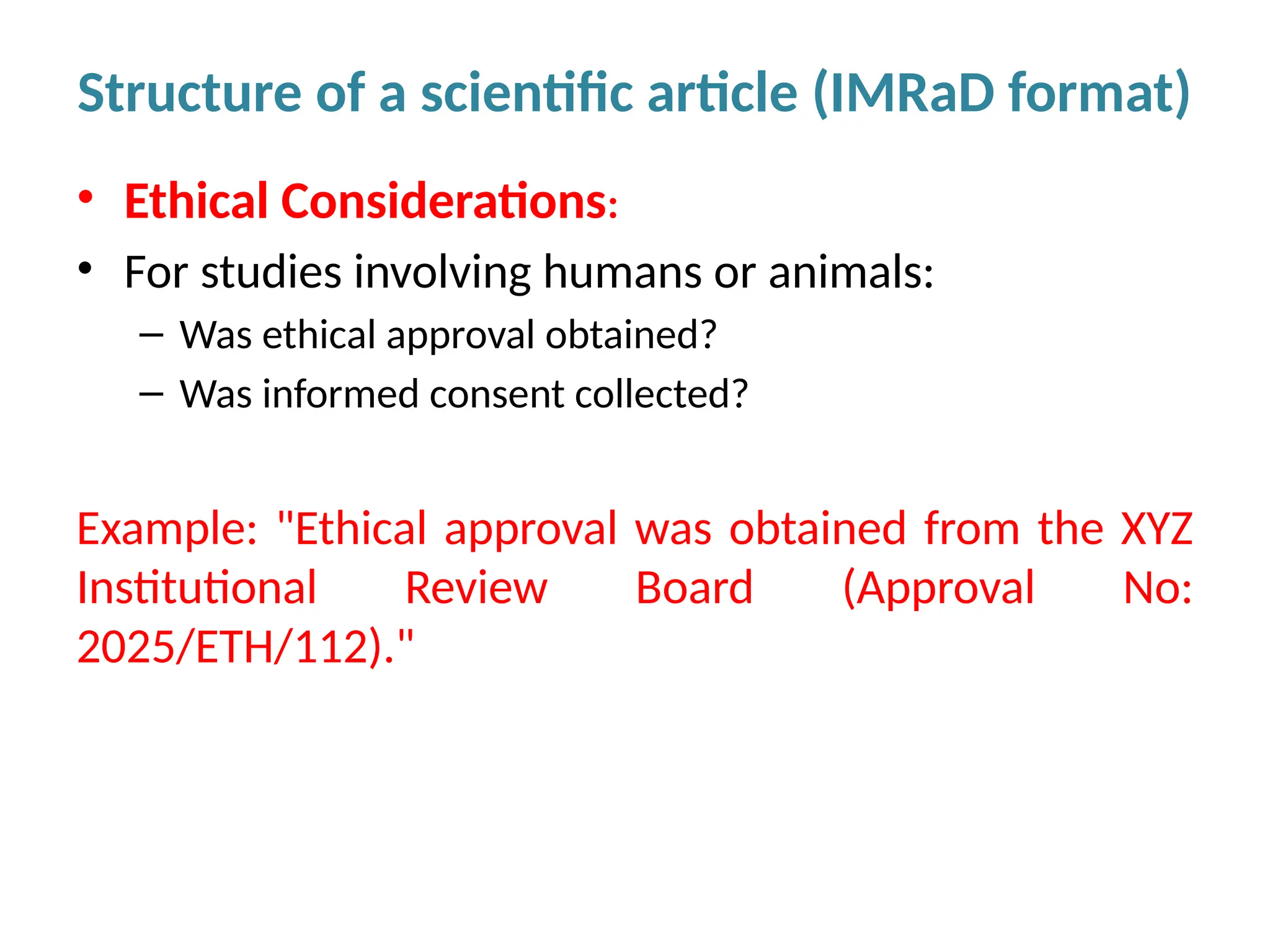 • Ethical Considerations:
• For studies involving humans or animals:
– Was ethical approval obtained?
– Was informed consent collected?
Example: "Ethical approval was obtained from the XYZ
Institutional Review Board (Approval No:
2025/ETH/112)."
Structure of a scientific article (IMRaD format)
 