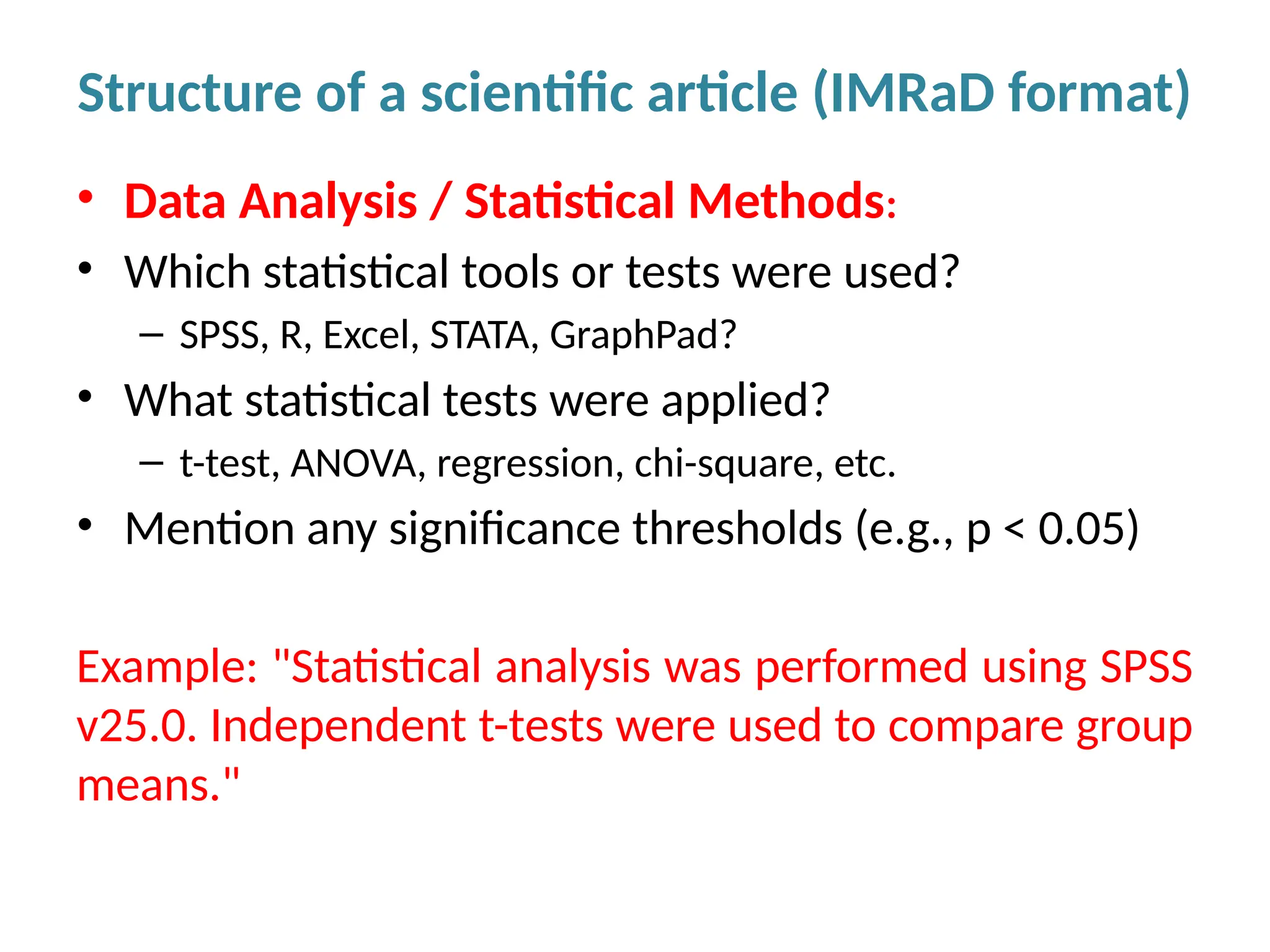 • Data Analysis / Statistical Methods:
• Which statistical tools or tests were used?
– SPSS, R, Excel, STATA, GraphPad?
• What statistical tests were applied?
– t-test, ANOVA, regression, chi-square, etc.
• Mention any significance thresholds (e.g., p < 0.05)
Example: "Statistical analysis was performed using SPSS
v25.0. Independent t-tests were used to compare group
means."
Structure of a scientific article (IMRaD format)
 