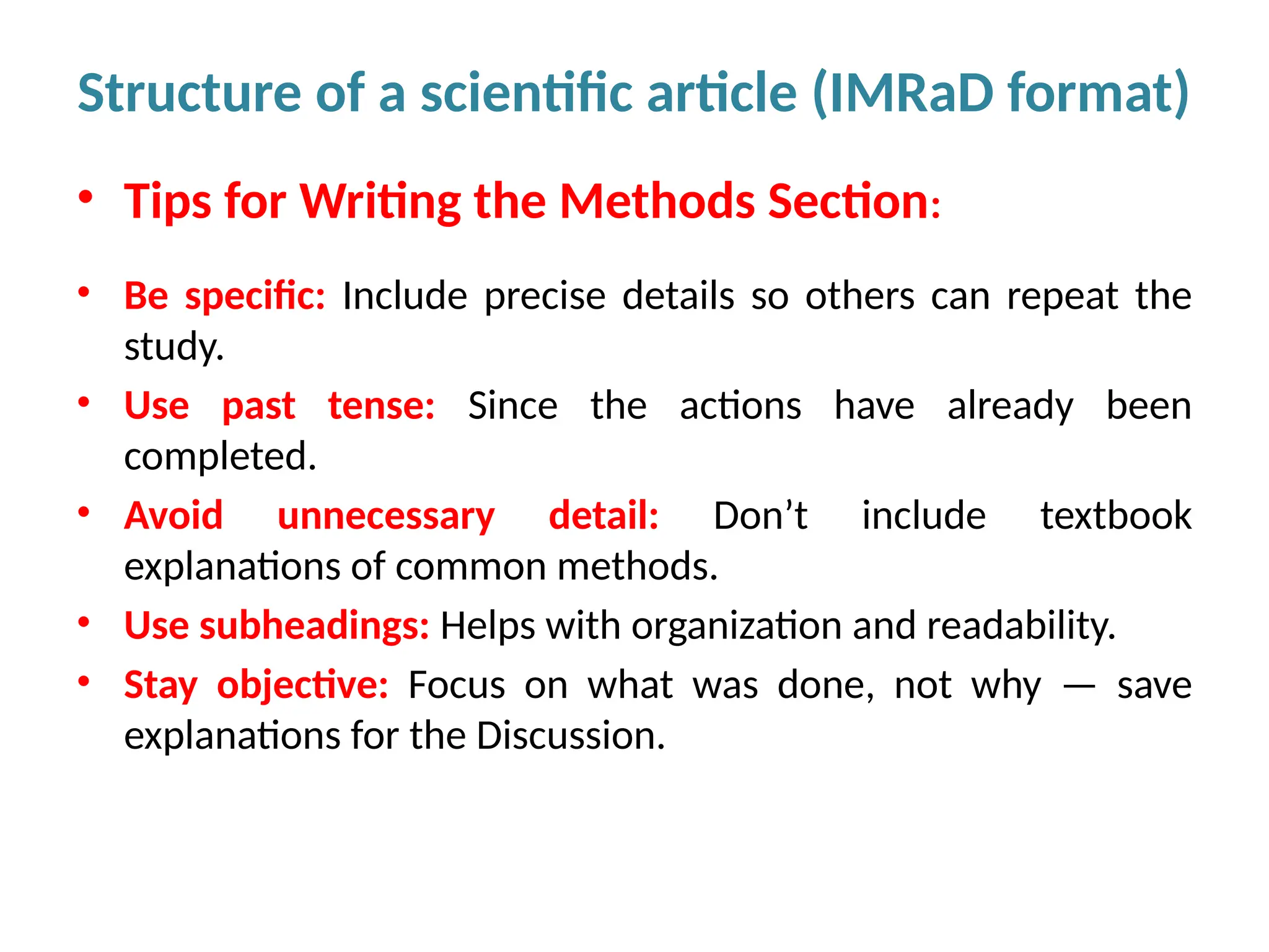 • Tips for Writing the Methods Section:
• Be specific: Include precise details so others can repeat the
study.
• Use past tense: Since the actions have already been
completed.
• Avoid unnecessary detail: Don’t include textbook
explanations of common methods.
• Use subheadings: Helps with organization and readability.
• Stay objective: Focus on what was done, not why — save
explanations for the Discussion.
Structure of a scientific article (IMRaD format)
 