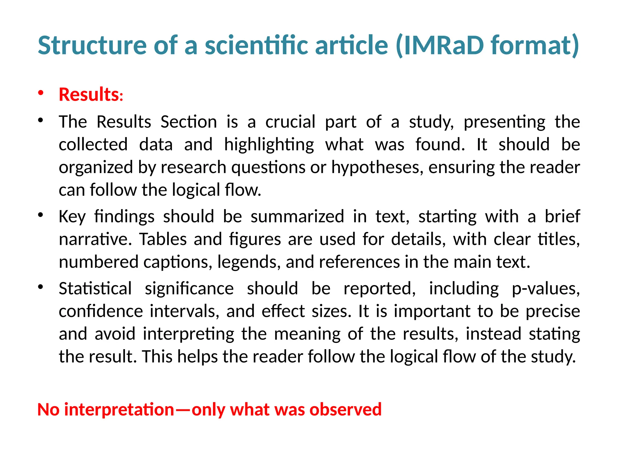 • Results:
• The Results Section is a crucial part of a study, presenting the
collected data and highlighting what was found. It should be
organized by research questions or hypotheses, ensuring the reader
can follow the logical flow.
• Key findings should be summarized in text, starting with a brief
narrative. Tables and figures are used for details, with clear titles,
numbered captions, legends, and references in the main text.
• Statistical significance should be reported, including p-values,
confidence intervals, and effect sizes. It is important to be precise
and avoid interpreting the meaning of the results, instead stating
the result. This helps the reader follow the logical flow of the study.
No interpretation—only what was observed
Structure of a scientific article (IMRaD format)
 