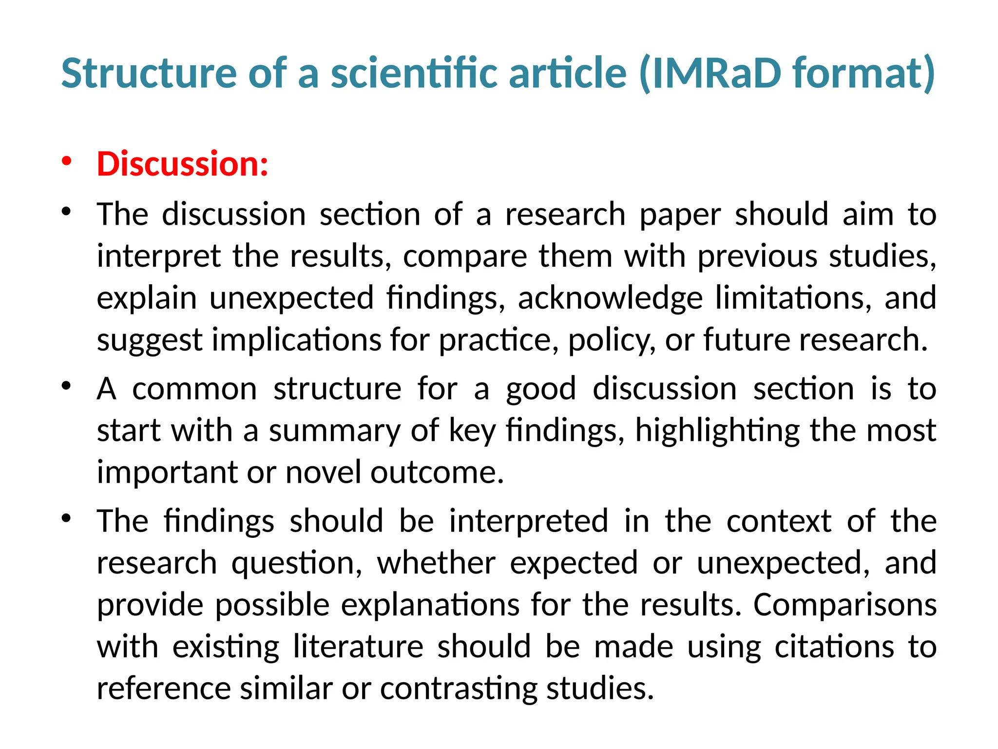 • Discussion:
• The discussion section of a research paper should aim to
interpret the results, compare them with previous studies,
explain unexpected findings, acknowledge limitations, and
suggest implications for practice, policy, or future research.
• A common structure for a good discussion section is to
start with a summary of key findings, highlighting the most
important or novel outcome.
• The findings should be interpreted in the context of the
research question, whether expected or unexpected, and
provide possible explanations for the results. Comparisons
with existing literature should be made using citations to
reference similar or contrasting studies.
Structure of a scientific article (IMRaD format)
 