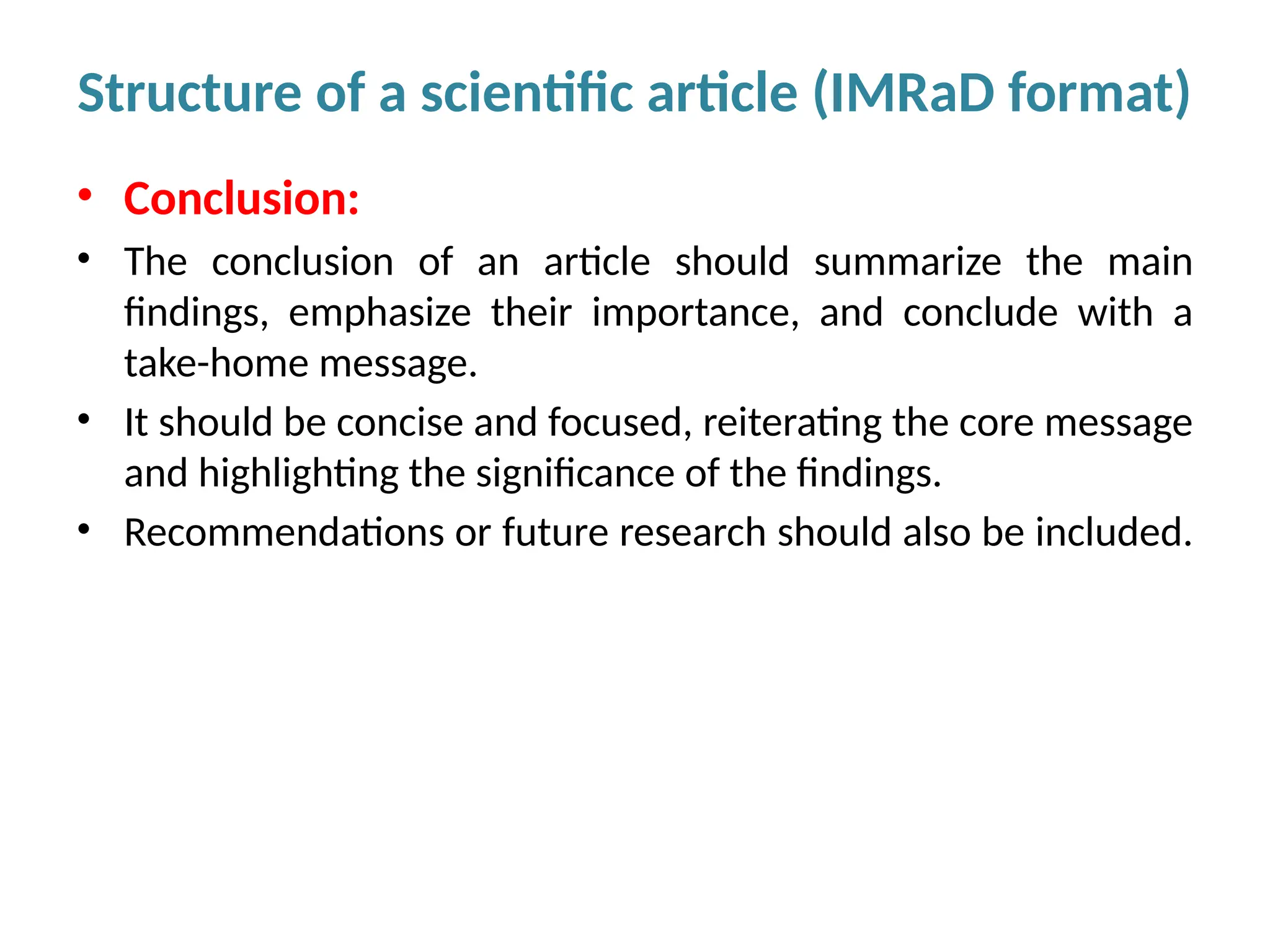 • Conclusion:
• The conclusion of an article should summarize the main
findings, emphasize their importance, and conclude with a
take-home message.
• It should be concise and focused, reiterating the core message
and highlighting the significance of the findings.
• Recommendations or future research should also be included.
Structure of a scientific article (IMRaD format)
 