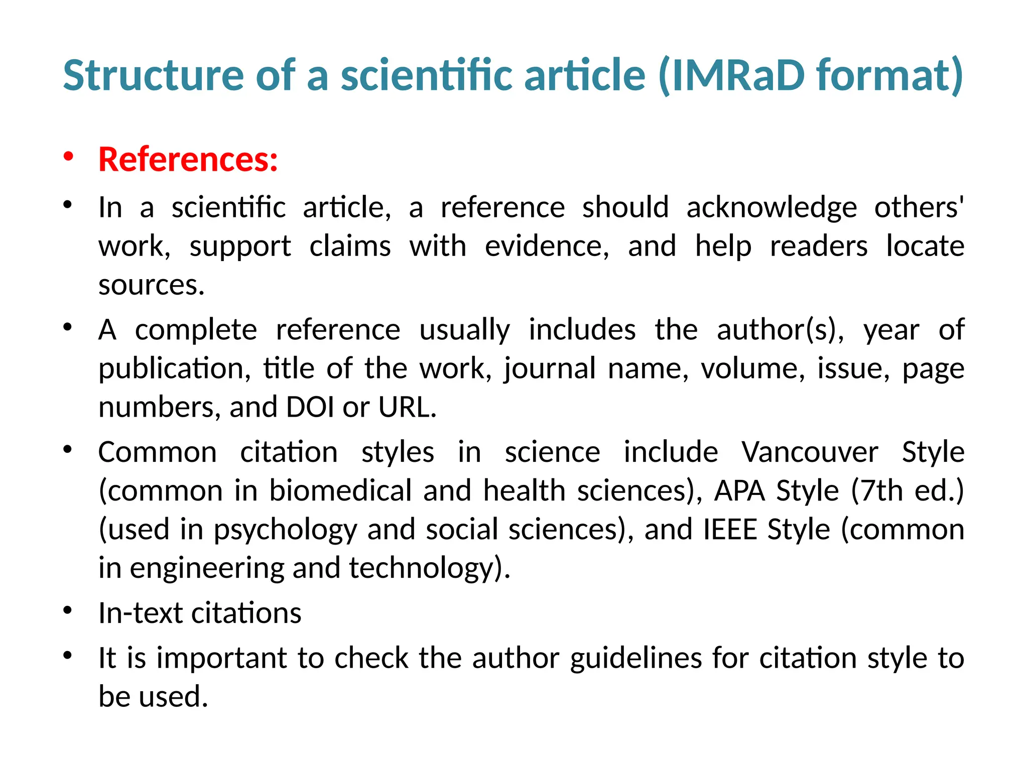• References:
• In a scientific article, a reference should acknowledge others'
work, support claims with evidence, and help readers locate
sources.
• A complete reference usually includes the author(s), year of
publication, title of the work, journal name, volume, issue, page
numbers, and DOI or URL.
• Common citation styles in science include Vancouver Style
(common in biomedical and health sciences), APA Style (7th ed.)
(used in psychology and social sciences), and IEEE Style (common
in engineering and technology).
• In-text citations
• It is important to check the author guidelines for citation style to
be used.
Structure of a scientific article (IMRaD format)
 