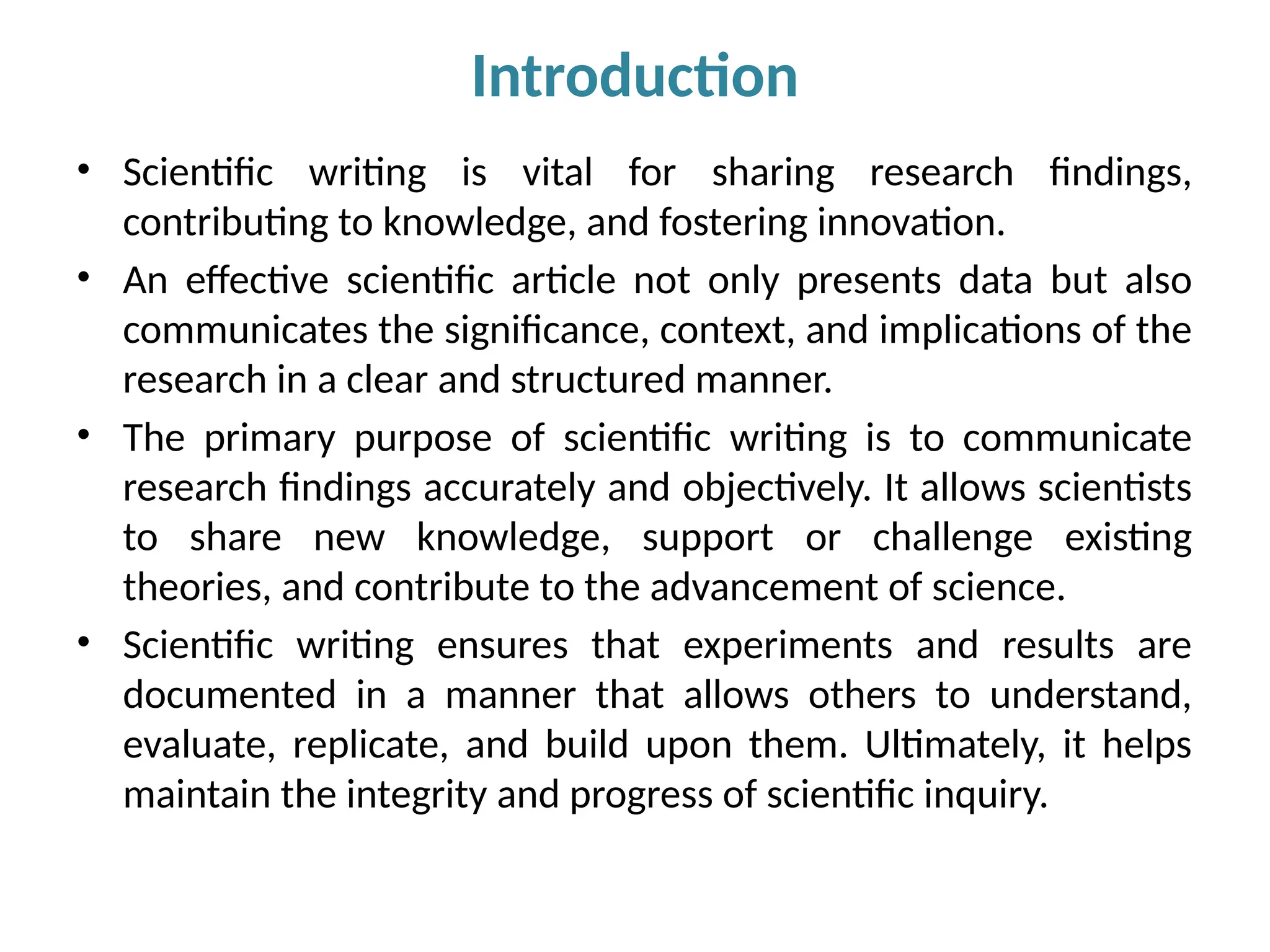 • Scientific writing is vital for sharing research findings,
contributing to knowledge, and fostering innovation.
• An effective scientific article not only presents data but also
communicates the significance, context, and implications of the
research in a clear and structured manner.
• The primary purpose of scientific writing is to communicate
research findings accurately and objectively. It allows scientists
to share new knowledge, support or challenge existing
theories, and contribute to the advancement of science.
• Scientific writing ensures that experiments and results are
documented in a manner that allows others to understand,
evaluate, replicate, and build upon them. Ultimately, it helps
maintain the integrity and progress of scientific inquiry.
Introduction
 