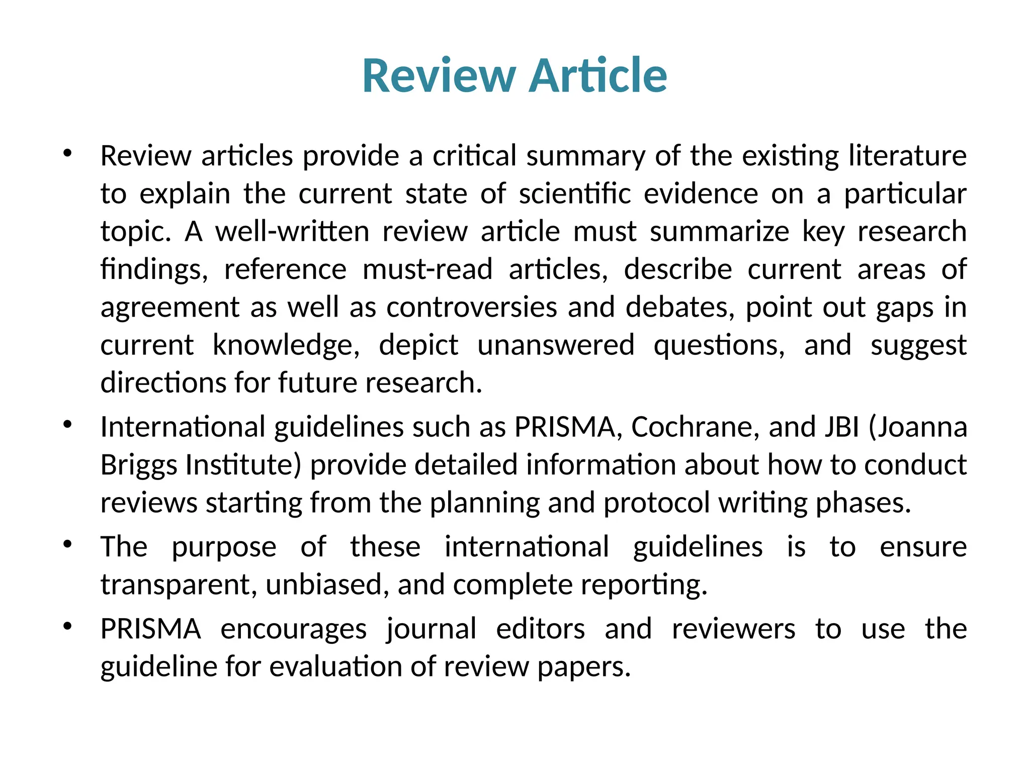 • Review articles provide a critical summary of the existing literature
to explain the current state of scientific evidence on a particular
topic. A well-written review article must summarize key research
findings, reference must-read articles, describe current areas of
agreement as well as controversies and debates, point out gaps in
current knowledge, depict unanswered questions, and suggest
directions for future research.
• International guidelines such as PRISMA, Cochrane, and JBI (Joanna
Briggs Institute) provide detailed information about how to conduct
reviews starting from the planning and protocol writing phases.
• The purpose of these international guidelines is to ensure
transparent, unbiased, and complete reporting.
• PRISMA encourages journal editors and reviewers to use the
guideline for evaluation of review papers.
Review Article
 