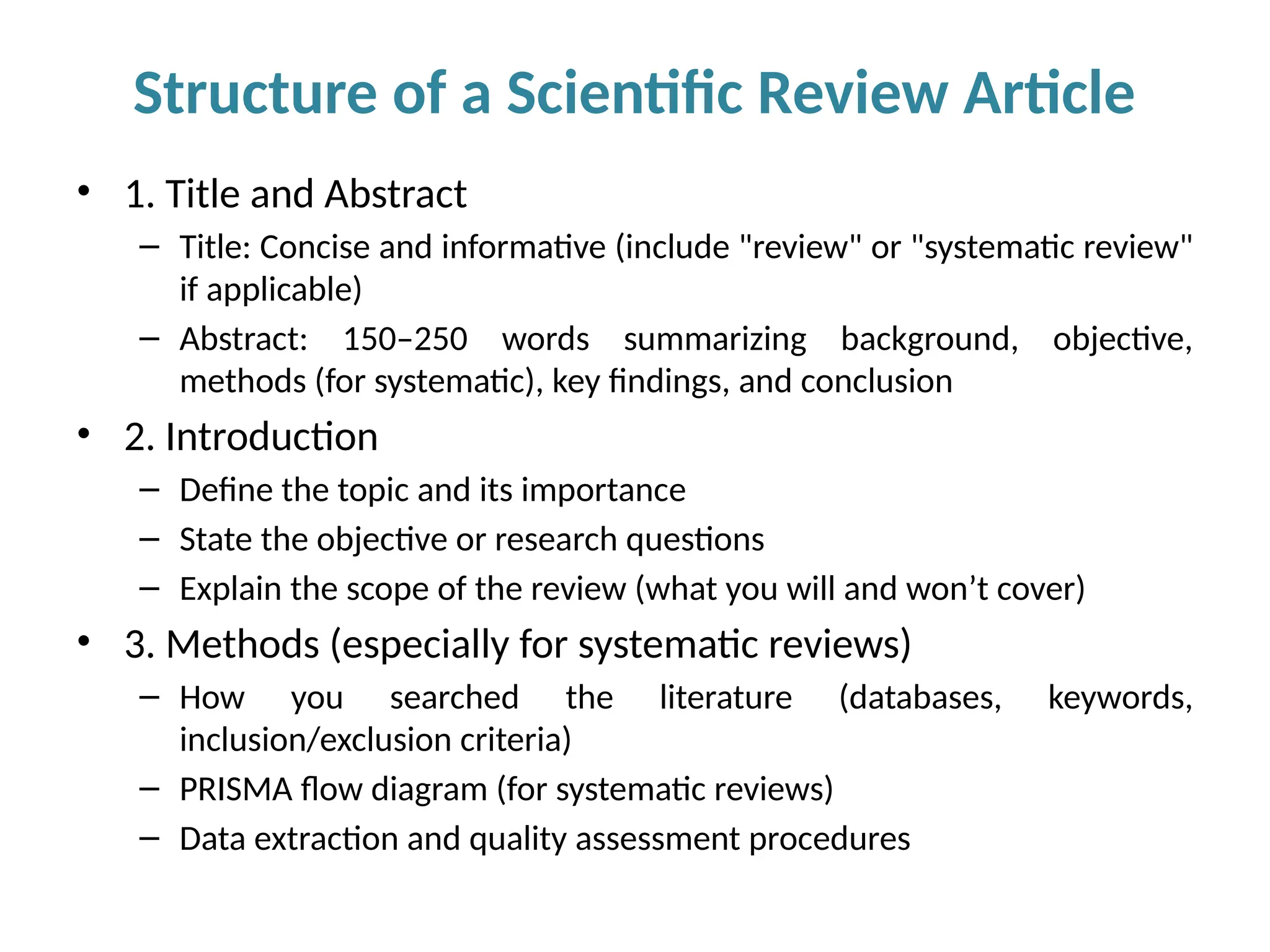 • 1. Title and Abstract
– Title: Concise and informative (include "review" or "systematic review"
if applicable)
– Abstract: 150–250 words summarizing background, objective,
methods (for systematic), key findings, and conclusion
• 2. Introduction
– Define the topic and its importance
– State the objective or research questions
– Explain the scope of the review (what you will and won’t cover)
• 3. Methods (especially for systematic reviews)
– How you searched the literature (databases, keywords,
inclusion/exclusion criteria)
– PRISMA flow diagram (for systematic reviews)
– Data extraction and quality assessment procedures
Structure of a Scientific Review Article
 