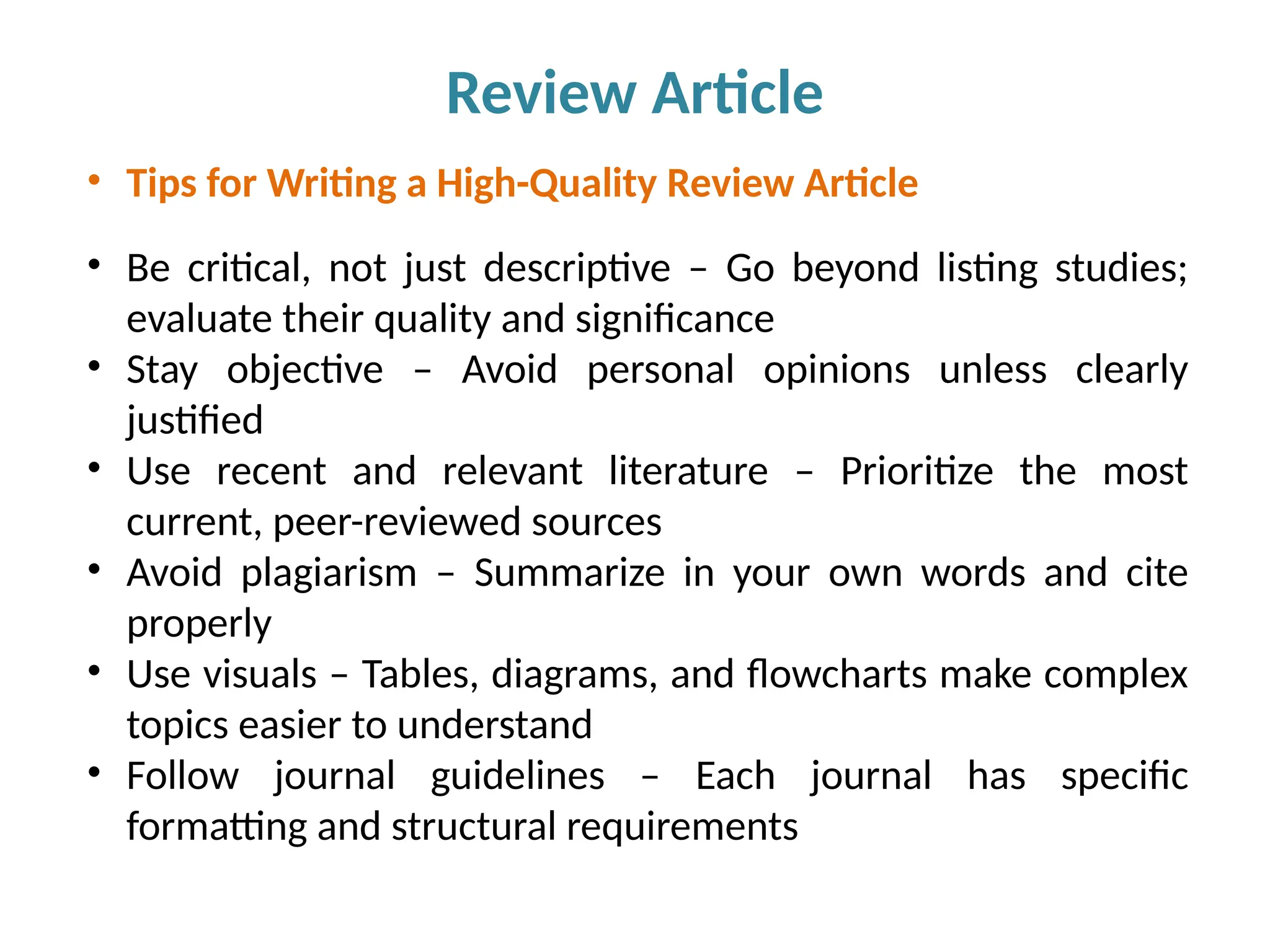 Review Article
• Tips for Writing a High-Quality Review Article
• Be critical, not just descriptive – Go beyond listing studies;
evaluate their quality and significance
• Stay objective – Avoid personal opinions unless clearly
justified
• Use recent and relevant literature – Prioritize the most
current, peer-reviewed sources
• Avoid plagiarism – Summarize in your own words and cite
properly
• Use visuals – Tables, diagrams, and flowcharts make complex
topics easier to understand
• Follow journal guidelines – Each journal has specific
formatting and structural requirements
 