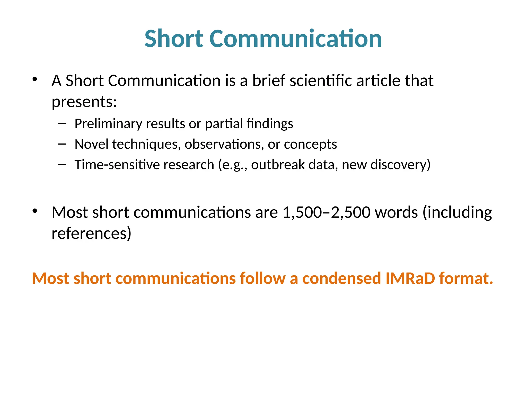 • A Short Communication is a brief scientific article that
presents:
– Preliminary results or partial findings
– Novel techniques, observations, or concepts
– Time-sensitive research (e.g., outbreak data, new discovery)
• Most short communications are 1,500–2,500 words (including
references)
Most short communications follow a condensed IMRaD format.
Short Communication
 
