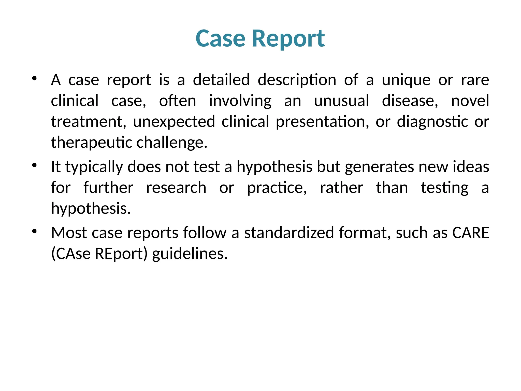 • A case report is a detailed description of a unique or rare
clinical case, often involving an unusual disease, novel
treatment, unexpected clinical presentation, or diagnostic or
therapeutic challenge.
• It typically does not test a hypothesis but generates new ideas
for further research or practice, rather than testing a
hypothesis.
• Most case reports follow a standardized format, such as CARE
(CAse REport) guidelines.
Case Report
 