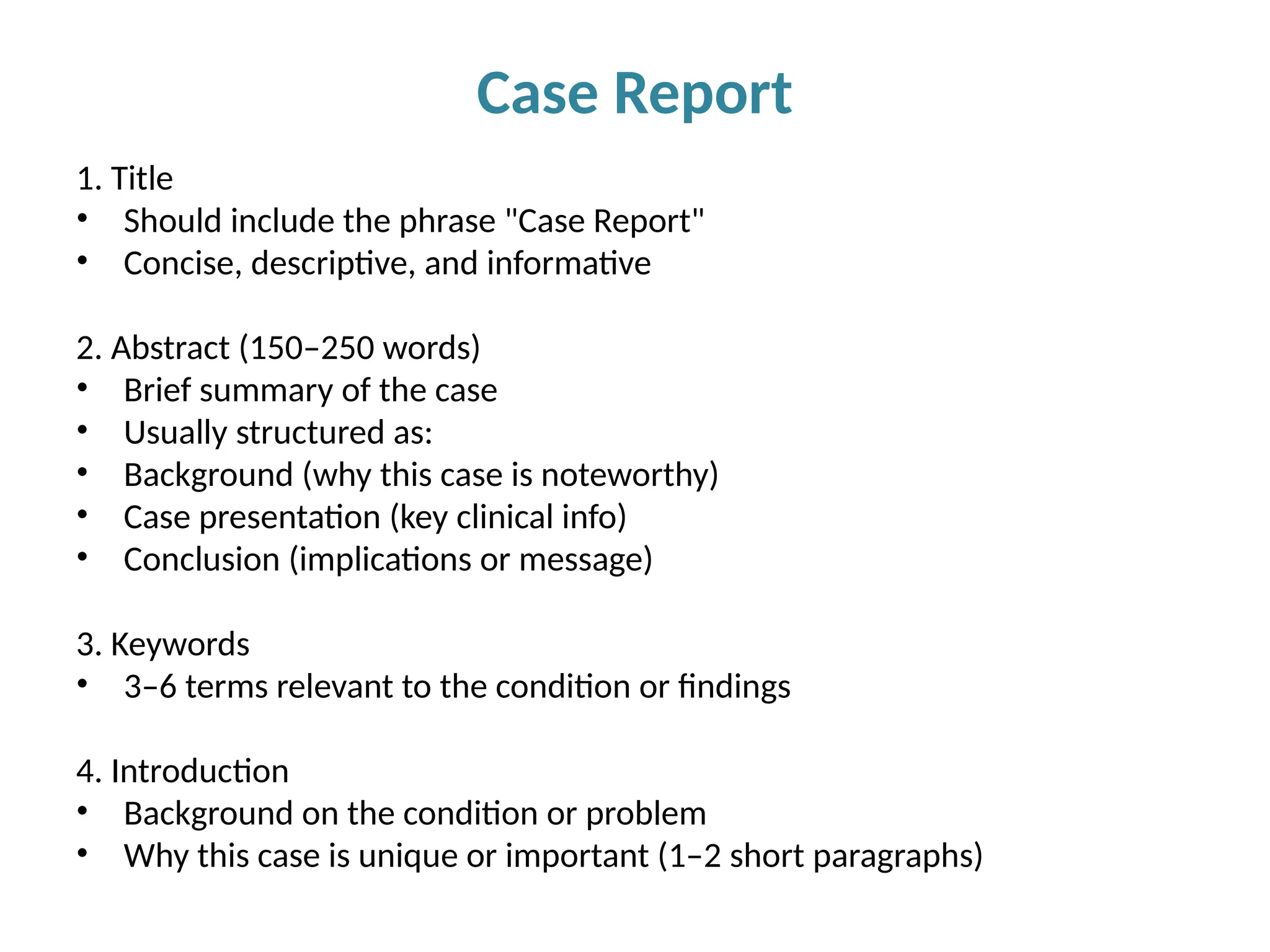 Case Report
1. Title
• Should include the phrase "Case Report"
• Concise, descriptive, and informative
2. Abstract (150–250 words)
• Brief summary of the case
• Usually structured as:
• Background (why this case is noteworthy)
• Case presentation (key clinical info)
• Conclusion (implications or message)
3. Keywords
• 3–6 terms relevant to the condition or findings
4. Introduction
• Background on the condition or problem
• Why this case is unique or important (1–2 short paragraphs)
 