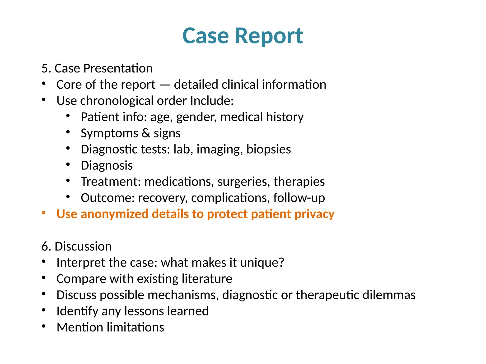 Case Report
5. Case Presentation
• Core of the report — detailed clinical information
• Use chronological order Include:
• Patient info: age, gender, medical history
• Symptoms & signs
• Diagnostic tests: lab, imaging, biopsies
• Diagnosis
• Treatment: medications, surgeries, therapies
• Outcome: recovery, complications, follow-up
• Use anonymized details to protect patient privacy
6. Discussion
• Interpret the case: what makes it unique?
• Compare with existing literature
• Discuss possible mechanisms, diagnostic or therapeutic dilemmas
• Identify any lessons learned
• Mention limitations
 
