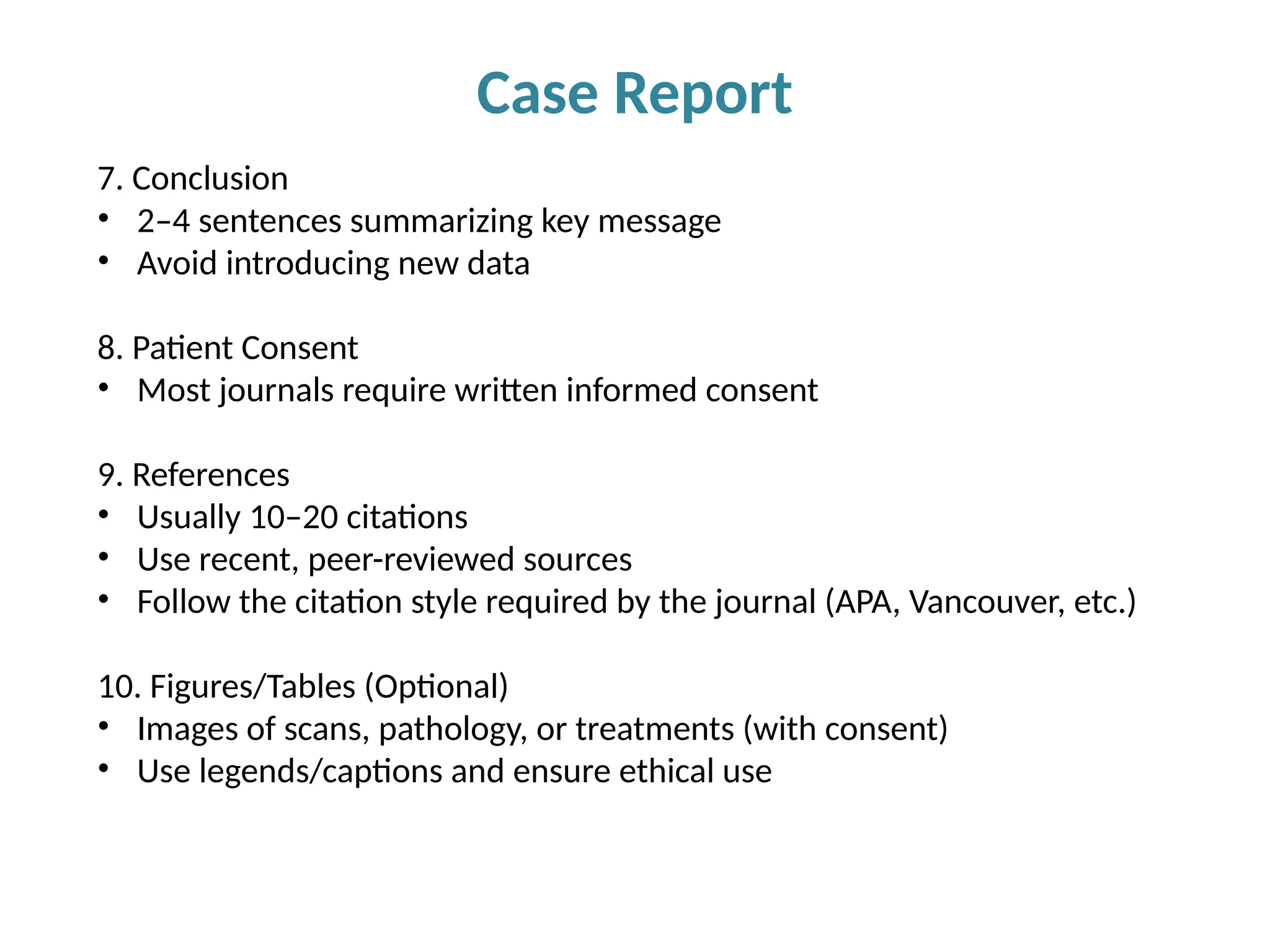 Case Report
7. Conclusion
• 2–4 sentences summarizing key message
• Avoid introducing new data
8. Patient Consent
• Most journals require written informed consent
9. References
• Usually 10–20 citations
• Use recent, peer-reviewed sources
• Follow the citation style required by the journal (APA, Vancouver, etc.)
10. Figures/Tables (Optional)
• Images of scans, pathology, or treatments (with consent)
• Use legends/captions and ensure ethical use
 
