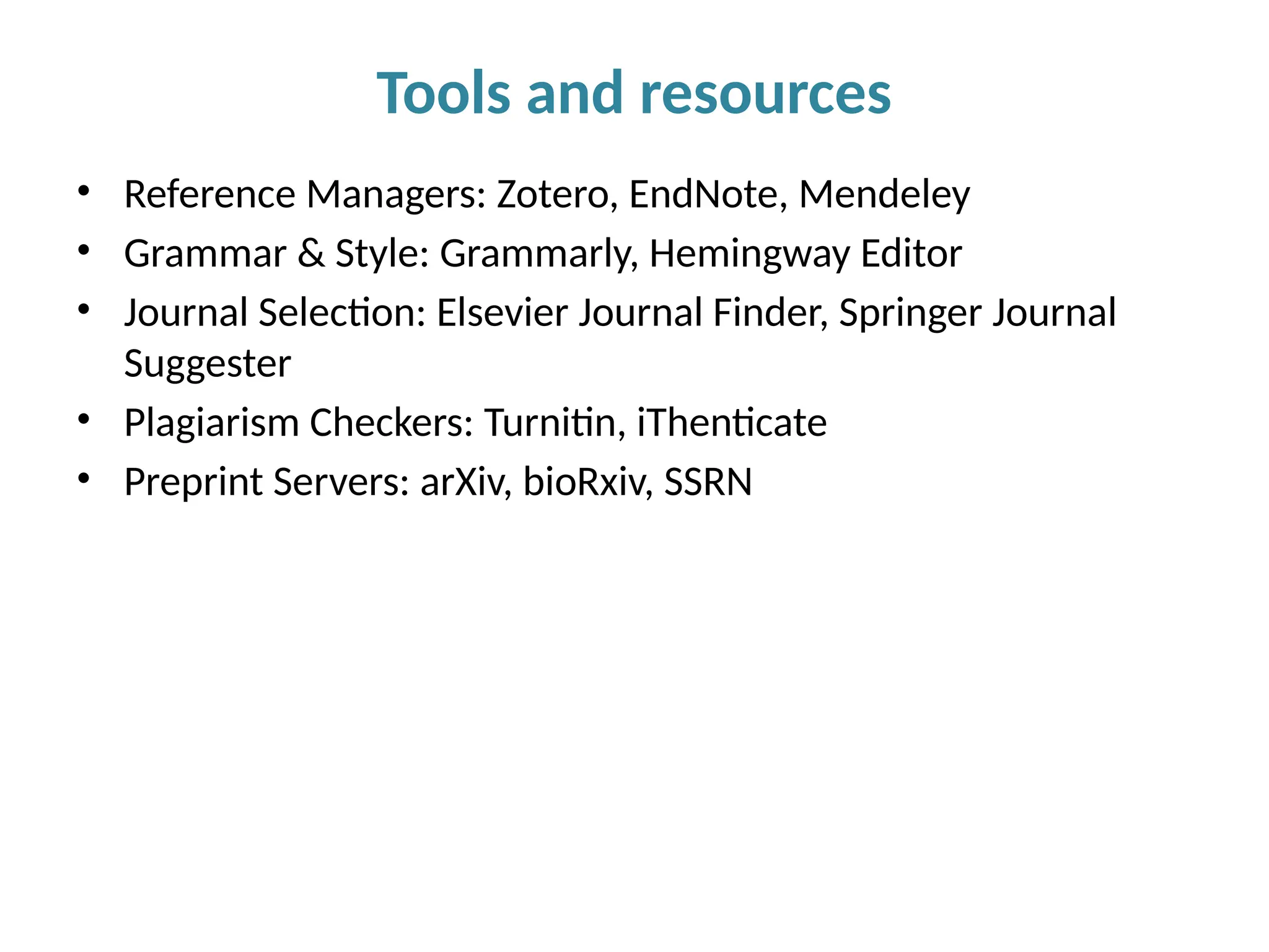• Reference Managers: Zotero, EndNote, Mendeley
• Grammar & Style: Grammarly, Hemingway Editor
• Journal Selection: Elsevier Journal Finder, Springer Journal
Suggester
• Plagiarism Checkers: Turnitin, iThenticate
• Preprint Servers: arXiv, bioRxiv, SSRN
Tools and resources
 