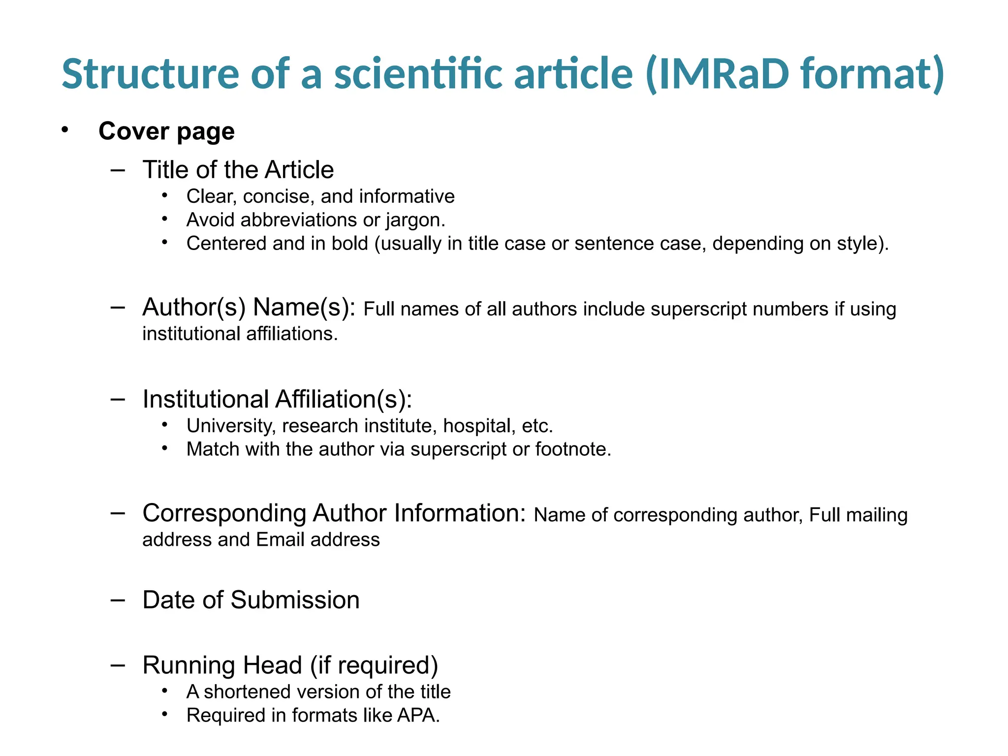 Structure of a scientific article (IMRaD format)
• Cover page
– Title of the Article
• Clear, concise, and informative
• Avoid abbreviations or jargon.
• Centered and in bold (usually in title case or sentence case, depending on style).
– Author(s) Name(s): Full names of all authors include superscript numbers if using
institutional affiliations.
– Institutional Affiliation(s):
• University, research institute, hospital, etc.
• Match with the author via superscript or footnote.
– Corresponding Author Information: Name of corresponding author, Full mailing
address and Email address
– Date of Submission
– Running Head (if required)
• A shortened version of the title
• Required in formats like APA.
 