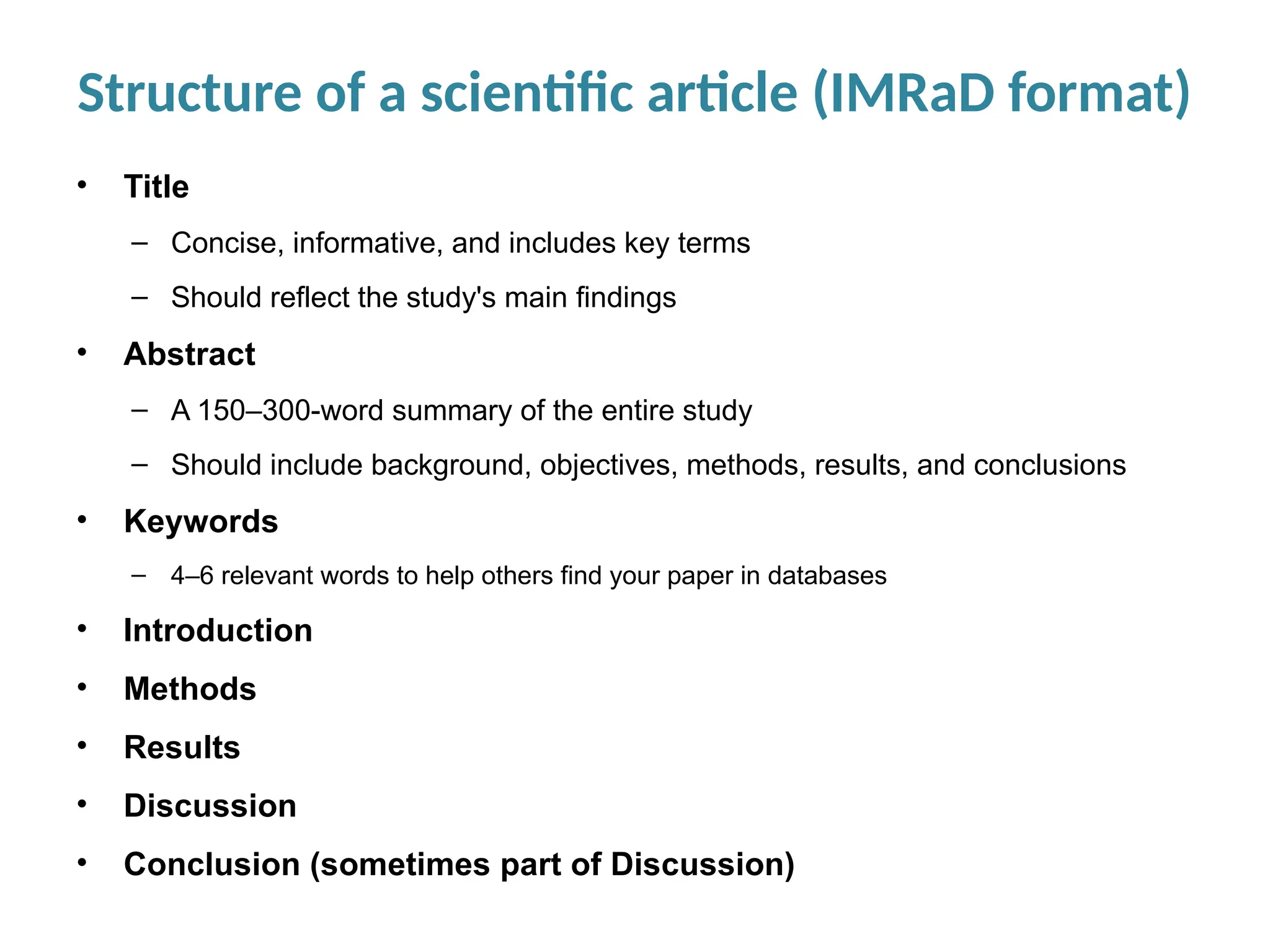Structure of a scientific article (IMRaD format)
• Title
– Concise, informative, and includes key terms
– Should reflect the study's main findings
• Abstract
– A 150–300-word summary of the entire study
– Should include background, objectives, methods, results, and conclusions
• Keywords
– 4–6 relevant words to help others find your paper in databases
• Introduction
• Methods
• Results
• Discussion
• Conclusion (sometimes part of Discussion)
 