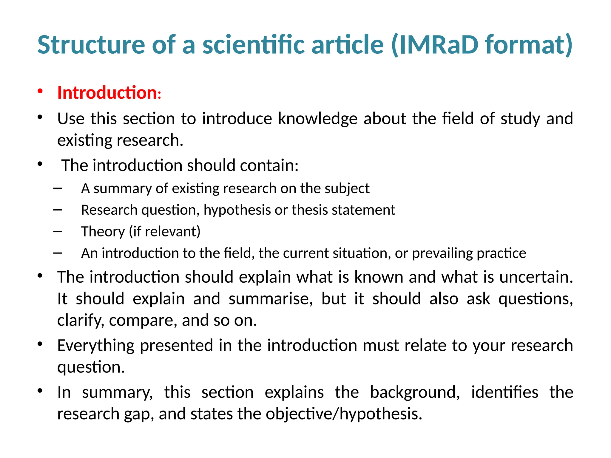 • Introduction:
• Use this section to introduce knowledge about the field of study and
existing research.
• The introduction should contain:
– A summary of existing research on the subject
– Research question, hypothesis or thesis statement
– Theory (if relevant)
– An introduction to the field, the current situation, or prevailing practice
• The introduction should explain what is known and what is uncertain.
It should explain and summarise, but it should also ask questions,
clarify, compare, and so on.
• Everything presented in the introduction must relate to your research
question.
• In summary, this section explains the background, identifies the
research gap, and states the objective/hypothesis.
Structure of a scientific article (IMRaD format)
 