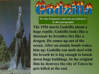 The 1956 movie Godzilla about a
huge reptile. Godzilla looks like a
dinosaur he breathes fire like a
dragon. He comes up out of the
ocean. After an atomic bomb wakes
him up. Godzilla can melt steel with
his breath he is big enough to knock
down huge buildings. In the original
film he destroys the city of Tokyo he
gets killed at the end.
Fix the fragments and run-on sentencesFix the fragments and run-on sentences
in this paragraph!in this paragraph!
 