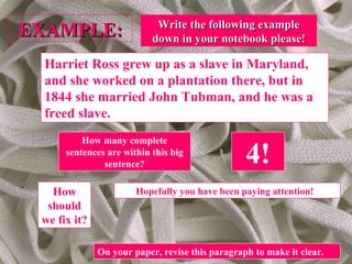 EXAMPLE:EXAMPLE:
Harriet Ross grew up as a slave in Maryland,
and she worked on a plantation there, but in
1844 she married John Tubman, and he was a
freed slave.
How many complete
sentences are within this big
sentence? 4!
How
should
we fix it?
Hopefully you have been paying attention!
On your paper, revise this paragraph to make it clear.
Write the following exampleWrite the following example
down in your notebook please!down in your notebook please!
 