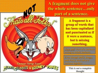 AA fragmentfragment does not givedoes not give
the whole sentence…onlythe whole sentence…only
part of a sentence.part of a sentence.
A fragment is aA fragment is a
group of words thatgroup of words that
has been capitalizedhas been capitalized
and punctuated as ifand punctuated as if
it were a sentence,it were a sentence,
but is missingbut is missing
something.something.
Even though Daffy, Buggs,Even though Daffy, Buggs,
and Porky were all in aand Porky were all in a
cartoon together.cartoon together.
This is not a completeThis is not a complete
thoughtthought
Your DefYour Def: Part of a sentence: Part of a sentence
acting as whole sentence.acting as whole sentence.
 