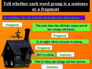 My neighbor, the one with the dark and scary black house.My neighbor, the one with the dark and scary black house.
Tell whether each word group is a sentenceTell whether each word group is a sentence
or a fragmentor a fragment
FragmentFragment The only time the old lady comes out ofThe only time the old lady comes out of
her creepy old house.her creepy old house.
FragmentFragment
Is at night when everyone is asleep.Is at night when everyone is asleep.
FragmentFragment
She’s a witch.She’s a witch. SentenceSentence
This is when she brings out her secrets.This is when she brings out her secrets.
SentenceSentence
 