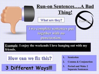 Run-on Sentences….A BadRun-on Sentences….A Bad
Thing!Thing!
Run-on’sRun-on’s
Two complete sentences putTwo complete sentences put
together with notogether with no
punctuation.punctuation.
What are they?What are they?
ExampleExample: I enjoy the weekends I love hanging out with myI enjoy the weekends I love hanging out with my
friends.friends.
How can we fix this?How can we fix this?
3 Different Ways!!!3 Different Ways!!!
1.1. SemicolonSemicolon
2.2. Comma & ConjunctionComma & Conjunction
3.3. Period and Make 2Period and Make 2
Separate SentencesSeparate Sentences
 