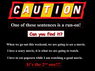 One of these sentences is a run-on!One of these sentences is a run-on!
Can you find it?Can you find it?
When we go out this weekend, we are going to see a movie.When we go out this weekend, we are going to see a movie.
I love a scary movie, it is what we are going to watch.I love a scary movie, it is what we are going to watch.
I love to eat popcorn while I am watching a good movie.I love to eat popcorn while I am watching a good movie.
It’s the 2It’s the 2ndnd
one!!!one!!!
 